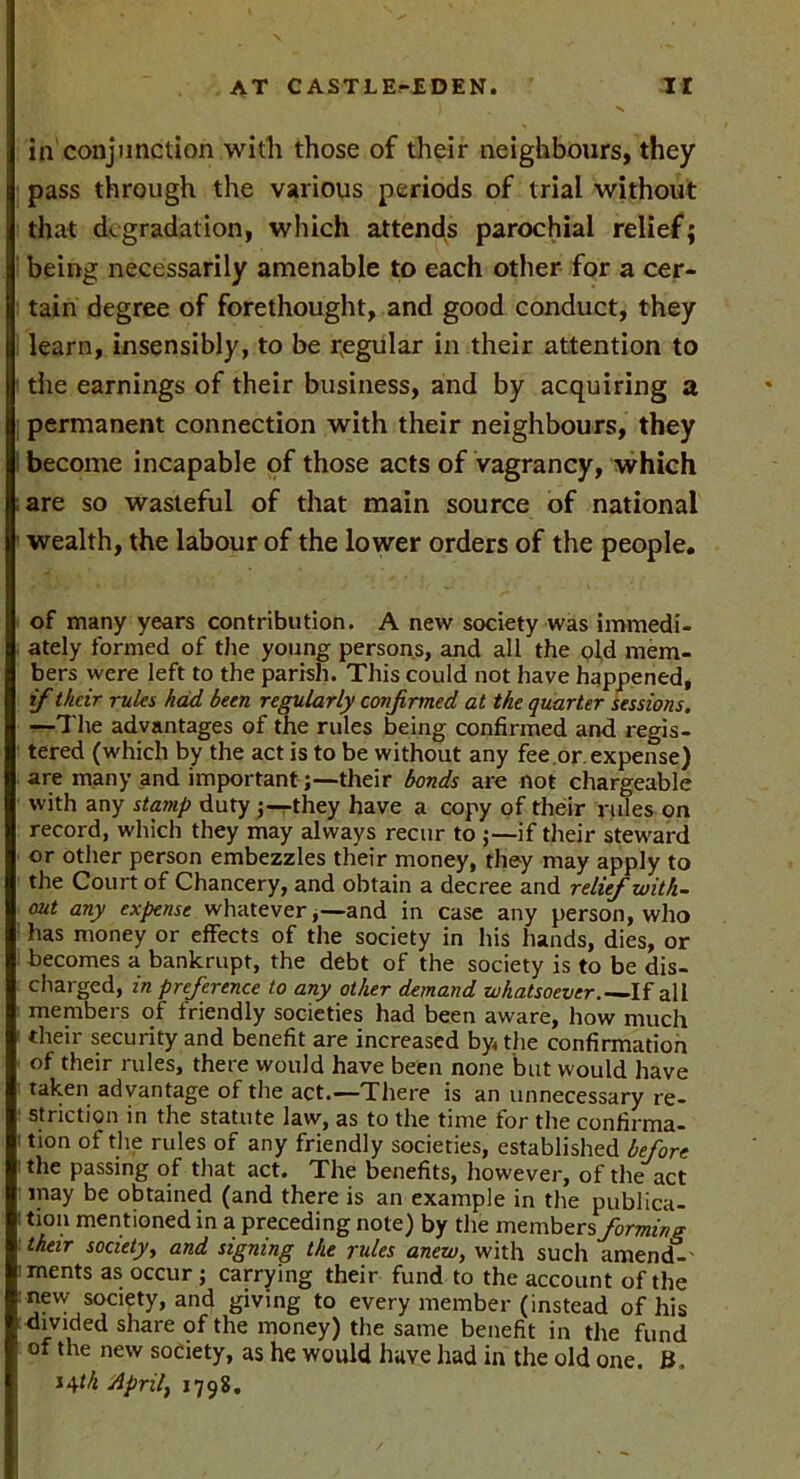 in conjunction with those of their neighbours, they pass through the various periods of trial without that degradation, which attends parochial relief; being necessarily amenable to each other for a cer- tain degree of forethought, and good conduct, they learn, insensibly, to be regular in their attention to the earnings of their business, and by acquiring a permanent connection with their neighbours, they become incapable of those acts of vagrancy, which are so wasteful of that main source of national wealth, the labour of the lower orders of the people. of many years contribution. A new society was immedi- ately formed of the young persons, and all the old mem- bers were left to the parish. This could not have happened, if tkeir rules had been regularly confirmed at the quarter sessions. —The advantages of the rules being confirmed and regis- tered (which by the act is to be without any fee or. expense) are many and important ;—their bonds are not chargeable with any stamp duty they have a copy of their rules on record, which they may always recur to if their steward or other person embezzles their money, they may apply to the Court of Chancery, and obtain a decree and relief with- out any expense whatever,—and in case any person, who has money or effects of the society in his hands, dies, or becomes a bankrupt, the debt of the society is to be dis- charged, in preference to any other demand whatsoever.— If all members of friendly societies had been aware, how much their security and benefit are increased by the confirmation of their rules, there would have been none but would have taken advantage of the act.—There is an unnecessary re- striction in the statute law, as to the time for the confirma- tion of the rules of any friendly societies, established before the passing of that act. The benefits, however, of the act may be obtained (and there is an example in the publica- tion mentioned in a preceding note) by the members forming their society, and signing the rules anew, with such amend-' ments as occur; carrying their fund to the account of the new society, and giving to every member (instead of his divided share of the money) the same benefit in the fund of the new society, as he would have had in the old one. ». *4th April, 1798.