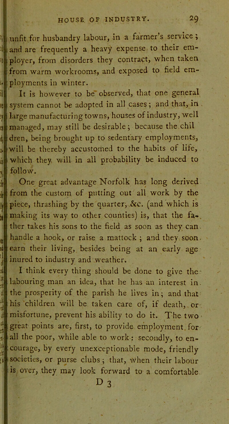 5, VC ■1 ei 4 3* iis y> nr :ir In It! jd tl ol id of ild 'id of 06 515 15' llil lU !» unfit for husbandry labour, in a farmer’s service ; and are frequently a heavy expense to their em- ployer, from disorders they contract, when taken from warm workrooms, and exposed to field em- ployments in winter. It is however to be observed, that one general system cannot be adopted in all cases; and that, in large manufacturing towns, houses of industry, well managed, may still be desirable; because the chil dren, being brought up to sedentary employments, will be thereby accustomed to the habits of life, which they will in all probability be induced to follow. One great advantage Norfolk has long derived from the custom of putting out all work by the piece, thrashing by the quarter, &c. (and which is making its way to other counties) is, that the fa-, ther takes his sons to the field as soon as they can. handle a hook, or raise a mattock ; and they soon, earn their living, besides being at an early age inured to industry and weather. I think every thing should be done to give the labouring man an idea, that he has an interest in. the prosperity of the parish he lives in; and that his children will be taken care of, if death, or misfortune, prevent his ability to do it. The two great points are, first, to provide employment for all the poor, while able to work : secondly, to en- courage, by every unexceptionable mode, friendly societies, or purse clubs; that, when their labour is over, they may look forward to a comfortable d3