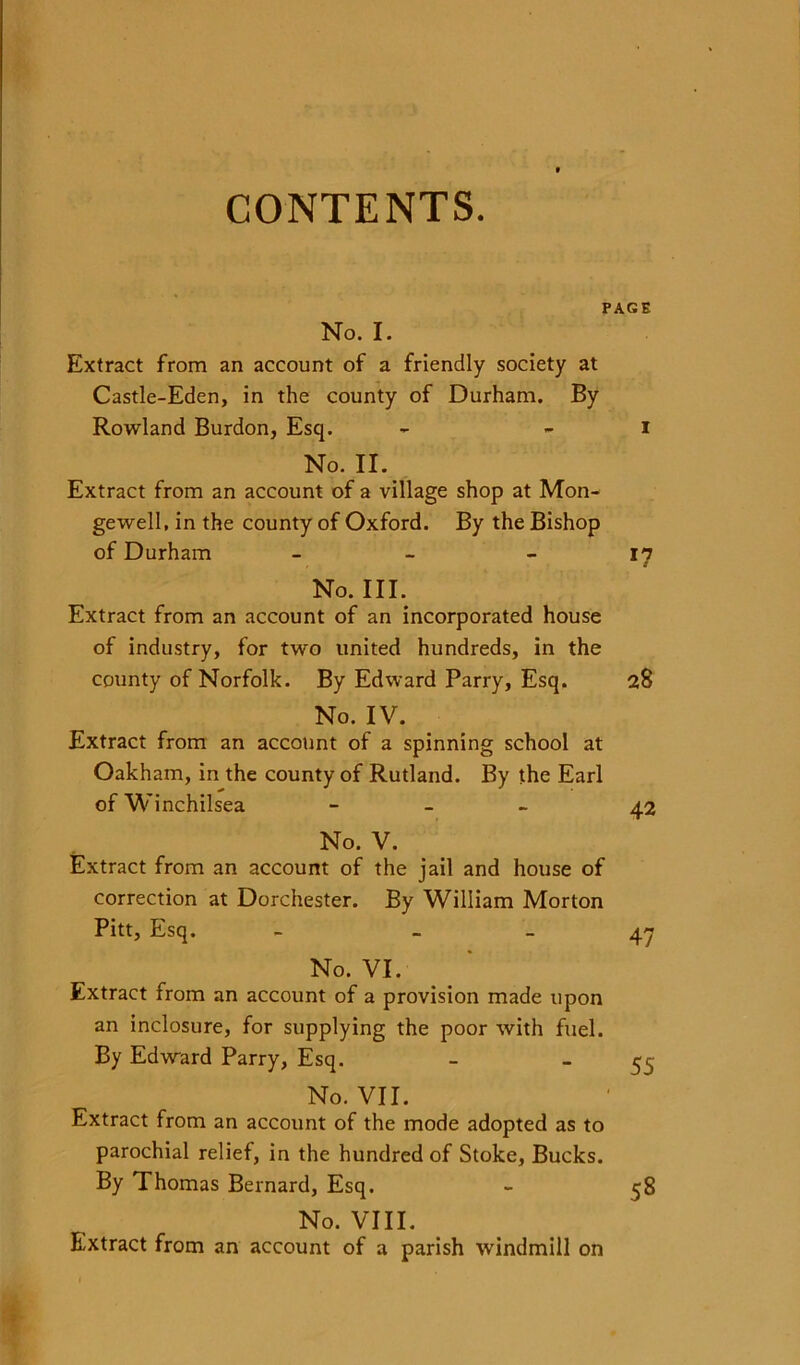 CONTENTS. PAGE No. I. Extract from an account of a friendly society at Castle-Eden, in the county of Durham. By Rowland Burdon, Esq. No. II. Extract from an account of a village shop at Mon- gewell, in the county of Oxford. By the Bishop of Durham - No. III. Extract from an account of an incorporated house of industry, for two united hundreds, in the county of Norfolk. By Edward Parry, Esq. No. IV. Extract from an account of a spinning school at Oakham, in the county of Rutland. By the Earl ofWinchilsea - No. V. Extract from an account of the jail and house of correction at Dorchester. By William Morton Pitt, Esq. - _ No. VI. Extract from an account of a provision made upon an inclosure, for supplying the poor with fuel. By Edward Parry, Esq. No. VII. Extract from an account of the mode adopted as to parochial relief, in the hundred of Stoke, Bucks. By Thomas Bernard, Esq. No. VIII. Extract from an account of a parish windmill on i *7 28 42 47 55 58