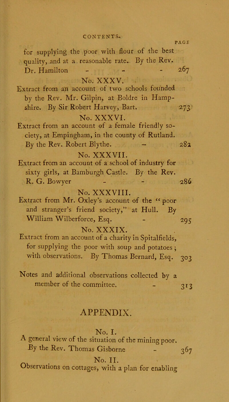 PACE for supplying the poor with flour of the best quality, and at a reasonable rate. By the Rev. Dr. Hamilton - 267 No. XXXV. Extract from an account of two schools founded by the Rev. Mr. Gilpin, at Boldre in Hamp- shire. By Sir Robert Harvey, Bart. 273 No. XXXVI. Extract from an account of a female friendly so- ciety, at Empingham, in the county of Rutland. By the Rev. Robert Blythe. - 282 No. XXXVII. Extract from an account of a school of industry for sixty girls, at Bamburgh Castle. By the Rev. R. G. Bowyer - - 286 No. XXXVIII. Extract from Mr. Oxley’s account of the “ poor and stranger’s friend society,” at Hull. By William Wilberforce, Esq. - 295 No. XXXIX. Extract from an account of a charity in Spitalfields, for supplying the poor with soup and potatoes ; with observations. By Thomas Bernard, Esq. 303 Notes and additional observations collected by a member of the committee. - 313 APPENDIX. No. I. A general view of the situation of the mining poor. By the Rev. Thomas Gisborne - 367 . No. IL Observations on cottages, with a plan for enabling