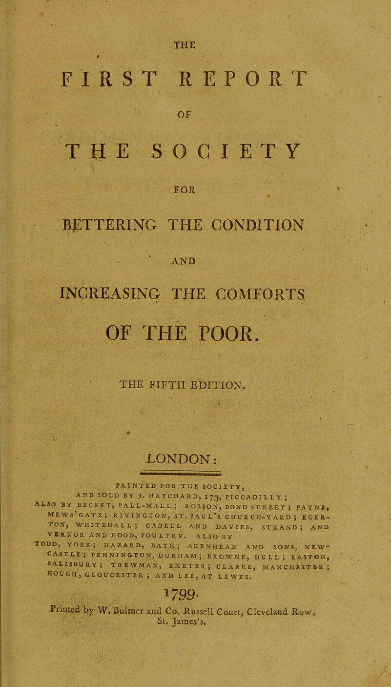 THE FIRST REPORT OF THE SOCIETY FOR 4 BETTERING THE CONDITION AND INCREASING THE COMFORTS OF THE POOR. THE FIFTH EDITION. LONDON: PRINTED FOR THE SOCIETY, AND SOLD BY J. HATCFIARD, I73, PICCADILLY ; ALSO BY BECKET, PALL-MALL ; ROBSON, BOND STREET ; PAYNE, mews’gate; rivington, st. Paul’s church-yard; ecer- TON, WHITEHALL; CADELL AND DAVIES, STRAND; AND VERNOR AND HOOD, POULTRY. ALSO BY TODD, YORK; HAZARD, BATH; AKENHEAD AND SONS, NEW- CASTLE; PEN N I NGTO N, D U R H AM ; BROWNE, HULL; EASTON, SALISBURY; TREWMAN, EXETER; CLARKE, MANCHESTER; HOU GH , GL OU C EST E R ; AND LEE, AT LEWES. 1799' Printed by W.Bulmer and Co. Russell Court, Cleveland Row, St. James’s.