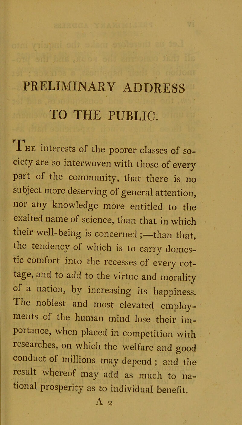 PRELIMINARY ADDRESS TO THE PUBLIC. The interests of the poorer classes of so- ciety are so interwoven with those of every part of the community, that there is no subject more deserving of general attention, nor any knowledge more entitled to the exalted name of science, than that in which their well-being is concerned ;—than that, the tendency of which is to carry domes- tic comfort into the recesses of every cot- tage, and to add to the virtue and morality of a nation, by increasing its happiness. ■The noblest and most elevated employ- ments of the human mind lose their im- portance, when placed in competition with researches, on which the welfare and good conduct of millions may depend ; and the result whereof may add as much to na- tional prosperity as to individual benefit. A 2