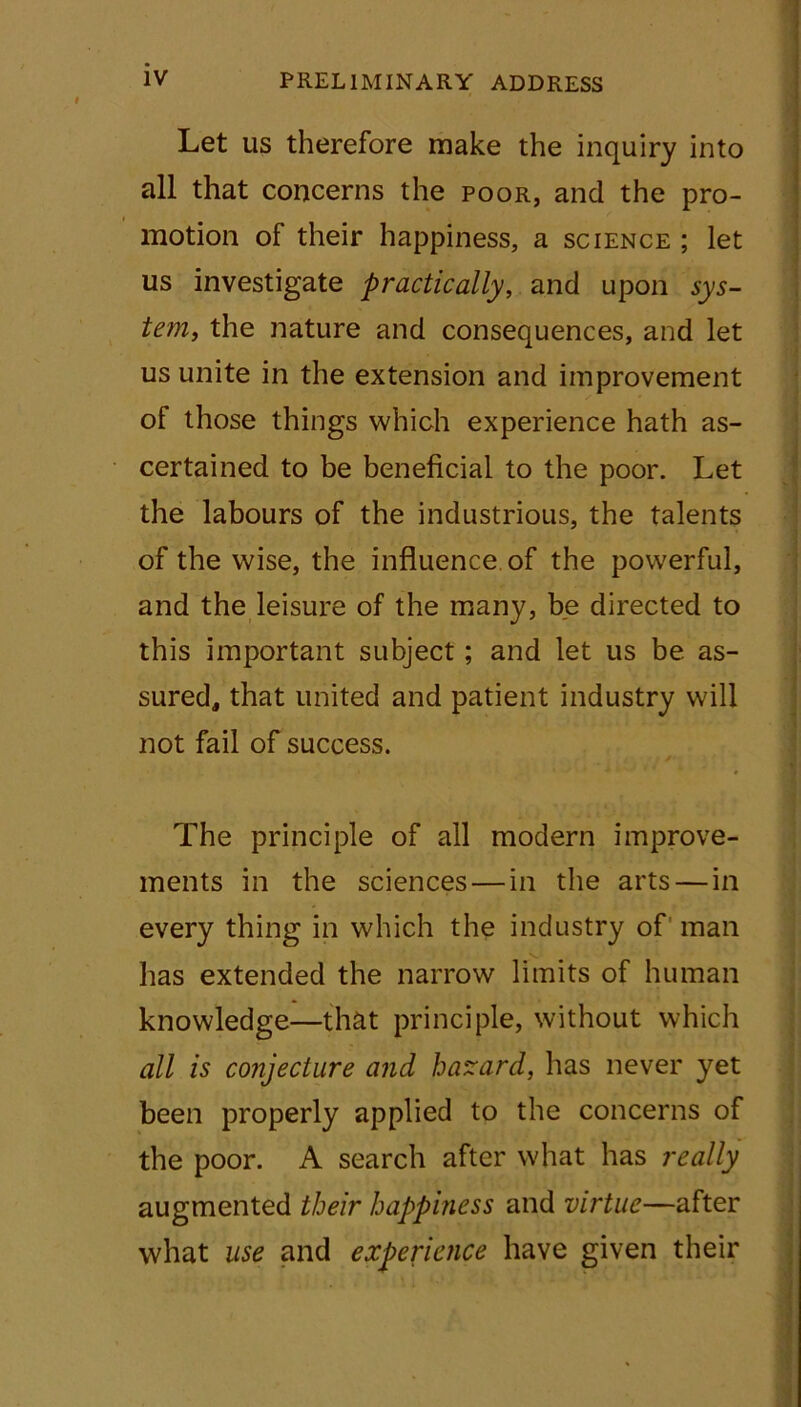 ' ' . IV PRELIMINARY ADDRESS Let us therefore make the inquiry into all that concerns the poor, and the pro- motion of their happiness, a science ; let us investigate practically, and upon sys- tem, the nature and consequences, and let us unite in the extension and improvement of those things which experience hath as- certained to be beneficial to the poor. Let the labours of the industrious, the talents of the wise, the influence of the powerful, and the leisure of the many, be directed to this important subject; and let us be as- sured, that united and patient industry will not fail of success. The principle of all modern improve- ments in the sciences — in the arts — in every thing in which the industry of man has extended the narrow limits of human knowledge—that principle, without which all is conjecture and hazard, has never yet been properly applied to the concerns of the poor. A search after what has really augmented their happiness and virtue—after what use and experience have given their
