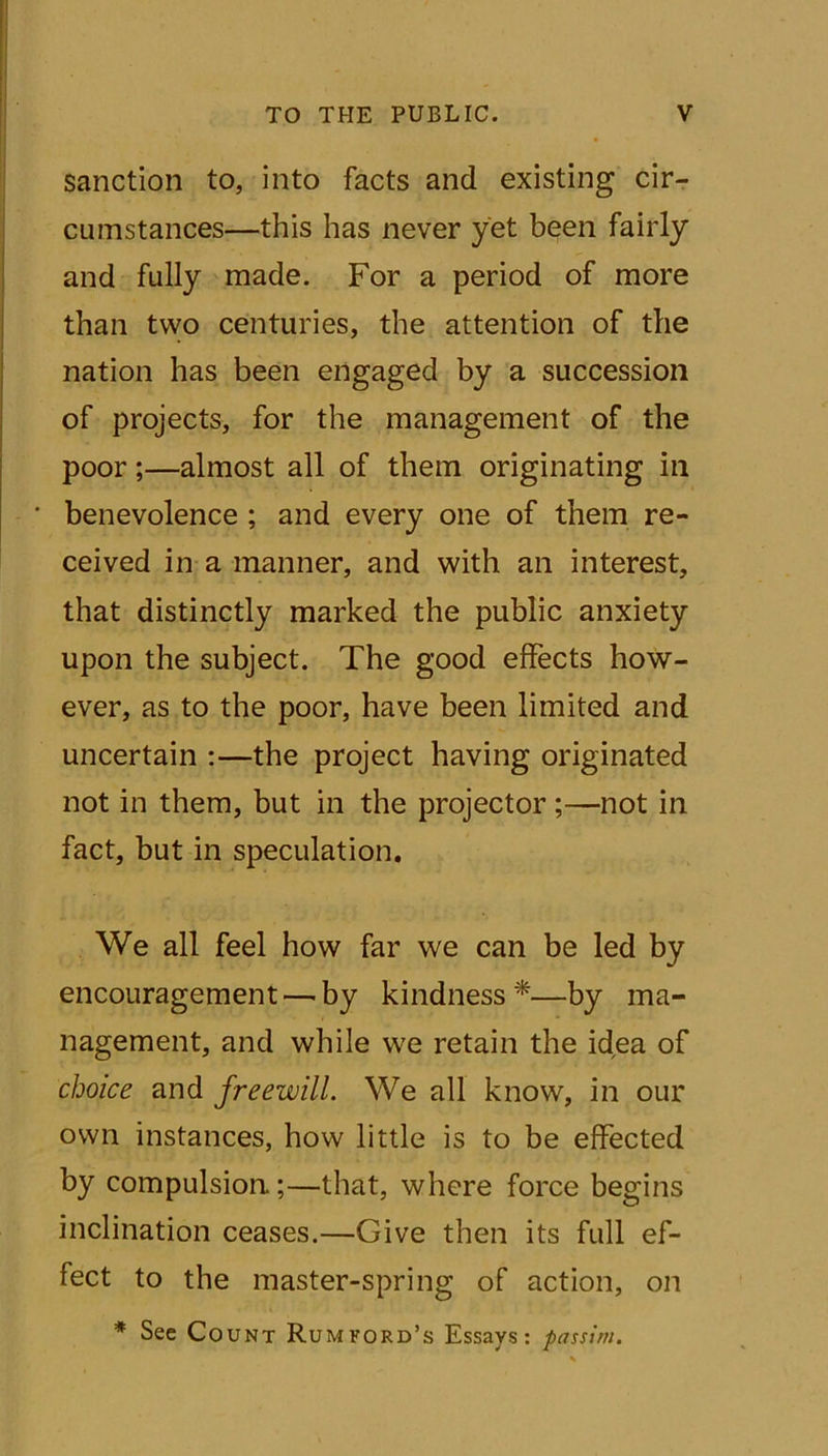 sanction to, into facts and existing cir- cumstances—this has never yet been fairly and fully made. For a period of more than two centuries, the attention of the nation has been engaged by a succession of projects, for the management of the poor;—almost all of them originating in benevolence ; and every one of them re- ceived in a manner, and with an interest, that distinctly marked the public anxiety upon the subject. The good effects how- ever, as to the poor, have been limited and uncertain :—the project having originated not in them, but in the projector ;—not in fact, but in speculation. We all feel how far we can be led by encouragement—by kindness*—by ma- nagement, and while we retain the idea of choice and freewill. We all know, in our own instances, how little is to be effected by compulsion.;—that, where force begins inclination ceases.—Give then its full ef- fect to the master-spring of action, on * See Count Rum ford’s Essays: passim.