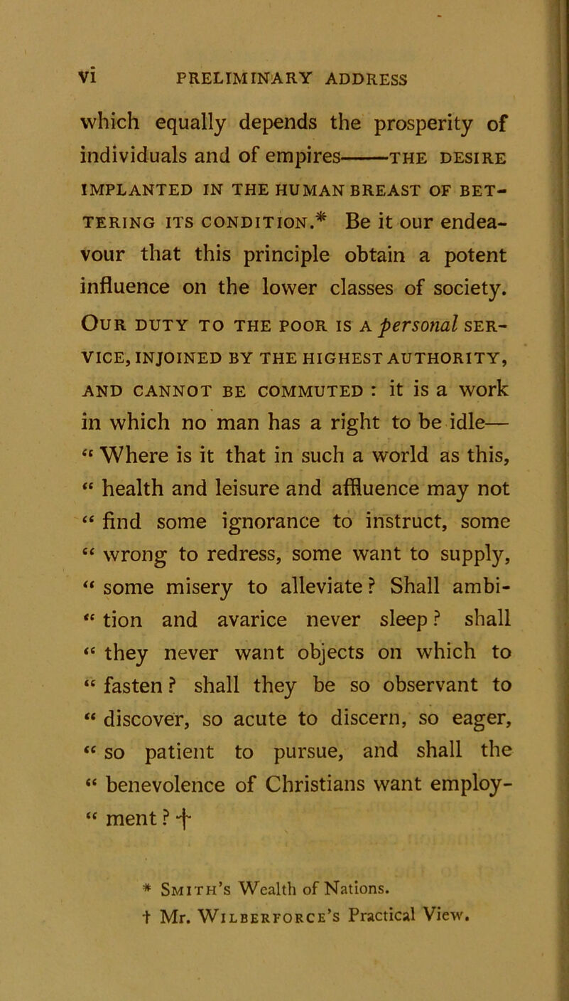 which equally depends the prosperity of individuals and of empires the desire IMPLANTED IN THE HUMAN BREAST OF BET- TERING its condition.* Be it our endea- vour that this principle obtain a potent influence on the lower classes of society. Our duty to the poor is a personal SER- VICE, INJOINED BY THE HIGHEST AUTHORITY, and cannot be commuted : it is a work in which no man has a right to be idle— “ Where is it that in such a world as this, “ health and leisure and affluence may not “ find some ignorance to instruct, some “ wrong to redress, some want to supply, “ some misery to alleviate ? Shall ambi- •* tion and avarice never sleep ? shall t( they never want objects on which to “ fasten ? shall they be so observant to “ discover, so acute to discern, so eager, “ so patient to pursue, and shall the “ benevolence of Christians want employ- “ ment ? -f * Smith’s Wealth of Nations. + Mr. Wilberforce’s Practical View.