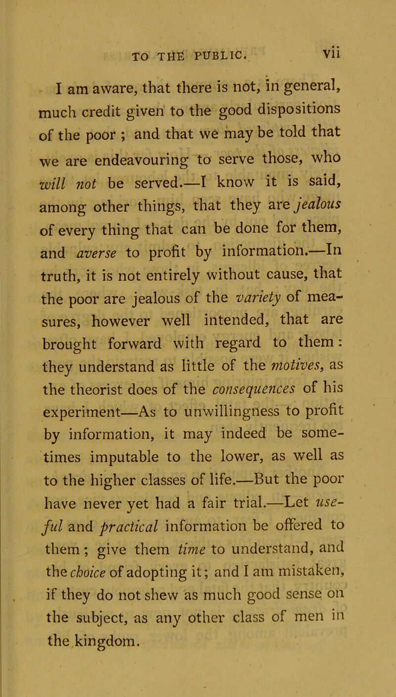 I am aware, that there is not, in general, much credit given to the good dispositions of the poor ; and that we may be told that we are endeavouring to serve those, who will not be served.—I know it is said, among other things, that they are jealous of every thing that can be done for them, and averse to profit by information.—In truth, it is not entirely without cause, that the poor are jealous of the variety of mea- sures, however well intended, that are brought forward with regard to them: they understand as little of the motives, as the theorist does of the consequences of his experiment—As to unwillingness to profit by information, it may indeed be some- times imputable to the lower, as well as to the higher classes of life.—But the poor have never yet had a fair trial.—Let use- ful and practical information be offered to them; give them time to understand, and the choice of adopting it; and I am mistaken, if they do not shew as much good sense on the subject, as any other class of men in the kingdom.