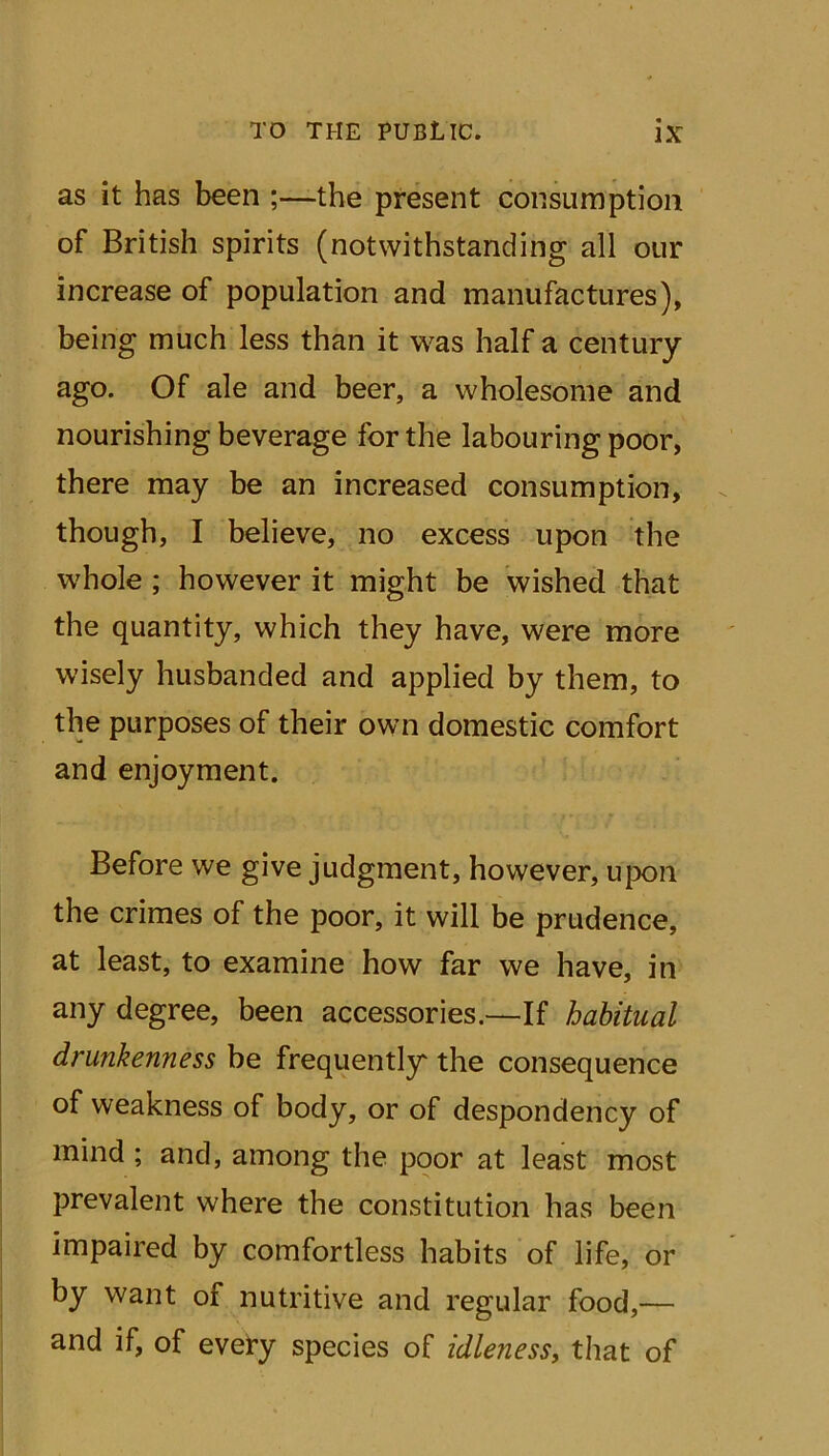 as it has been ;—the present consumption of British spirits (notwithstanding all our increase of population and manufactures), being much less than it was half a century ago. Of ale and beer, a wholesome and nourishing beverage for the labouring poor, there may be an increased consumption, though, I believe, no excess upon the whole ; however it might be wished that the quantity, which they have, were more wisely husbanded and applied by them, to the purposes of their own domestic comfort and enjoyment. Before we give judgment, however, upon the crimes of the poor, it will be prudence, at least, to examine how far we have, in any degree, been accessories.—If habitual drunkenness be frequently the consequence of weakness of body, or of despondency of mind; and, among the poor at least most prevalent where the constitution has been impaired by comfortless habits of life, or by want of nutritive and regular food,— and if, of every species of idleness, that of