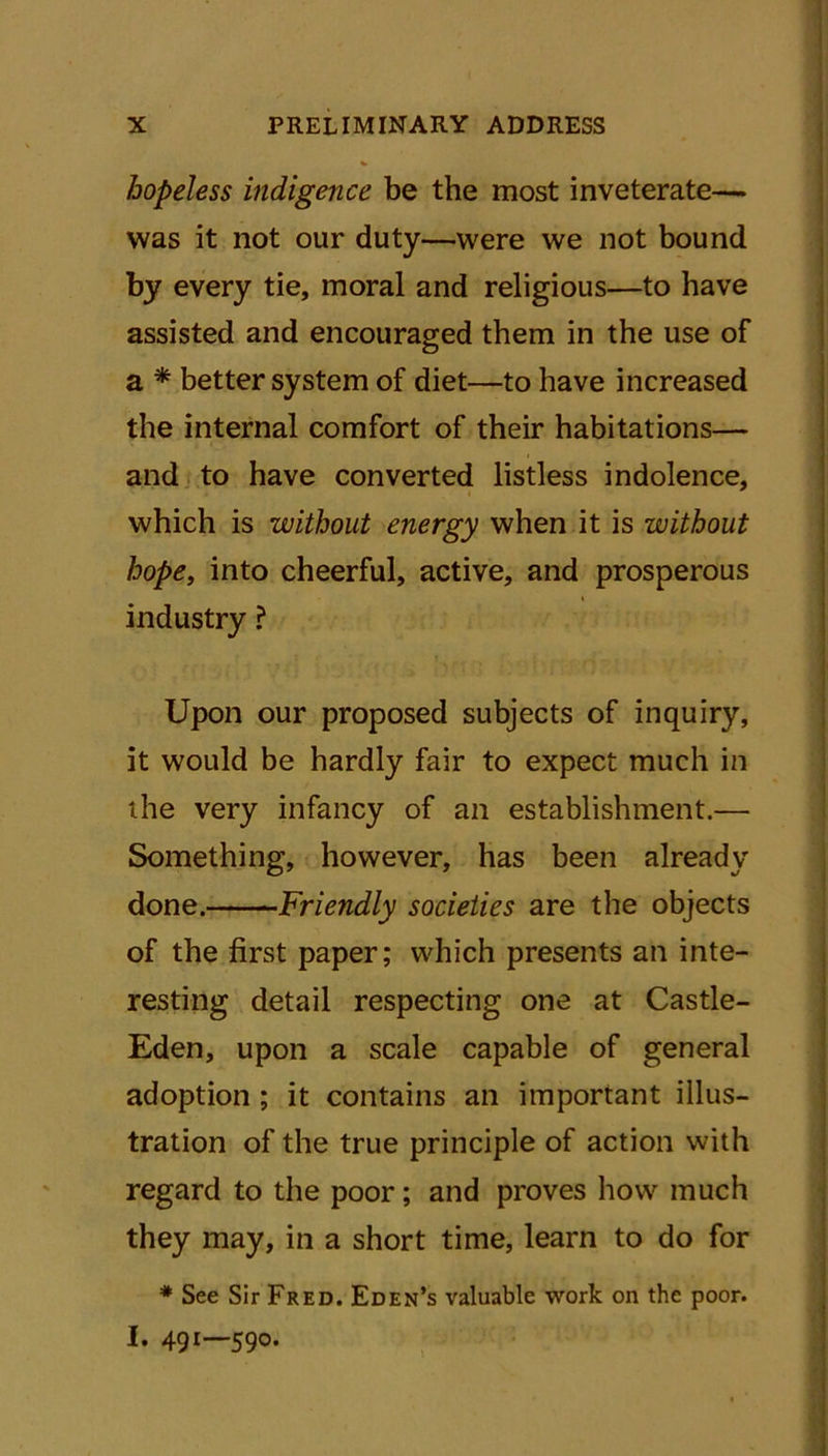 «• hopeless indigence be the most inveterate— was it not our duty—were we not bound by every tie, moral and religious—to have assisted and encouraged them in the use of a * better system of diet—to have increased the internal comfort of their habitations— and to have converted listless indolence, which is without energy when it is without hope, into cheerful, active, and prosperous i industry ? Upon our proposed subjects of inquiry, it would be hardly fair to expect much in the very infancy of an establishment.— Something, however, has been already done. Friendly societies are the objects of the first paper; which presents an inte- resting detail respecting one at Castle- Eden, upon a scale capable of general adoption ; it contains an important illus- tration of the true principle of action with regard to the poor; and proves how much they may, in a short time, learn to do for * See Sir Fred. Eden’s valuable work on the poor. I. 491—590.