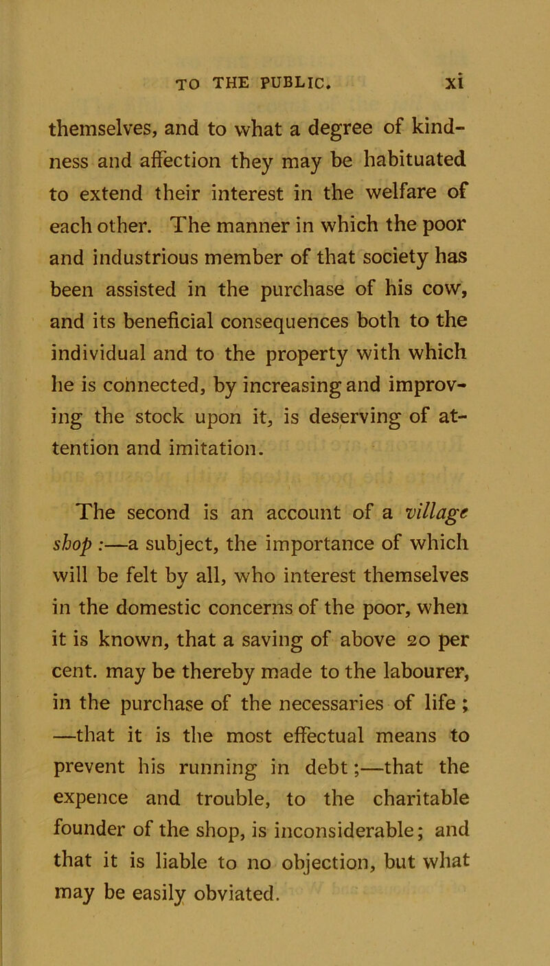 themselves, and to what a degree of kind- ness and affection they may be habituated to extend their interest in the welfare of each other. The manner in which the poor and industrious member of that society has been assisted in the purchase of his cow, and its beneficial consequences both to the individual and to the property with which he is connected, by increasing and improv- ing the stock upon it, is deserving of at- tention and imitation. The second is an account of a village shop :—a subject, the importance of which will be felt by all, w7ho interest themselves in the domestic concerns of the poor, when it is known, that a saving of above 20 per cent, may be thereby made to the labourer, in the purchase of the necessaries of life; —that it is the most effectual means to prevent his running in debt;—that the expence and trouble, to the charitable founder of the shop, is inconsiderable; and that it is liable to no objection, but what may be easily obviated.