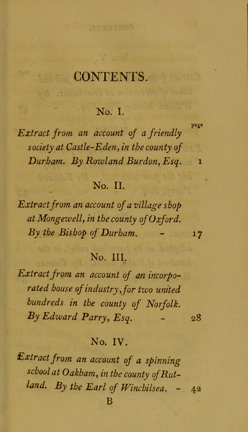 CONTENTS. No. I. page Extract from an account of a friendly society at Castle-Eden, in the county of Durham. By Rowland Burdon, Esq. 1 No. II. Extract from an account of a village shop at Mongewell, in the county of Oxford. By the Bishop of Durham. - 17 No. III. Extract from an account of an incorpo- rated house of industry yfor two united hundreds in the county of Norfolk. By Edward Parry, Esq. - 28 No. IV. Extract from an account of a spinning school at Oakham, in the county of Rut- land. By the Earl of Winchilsea. - 42 B