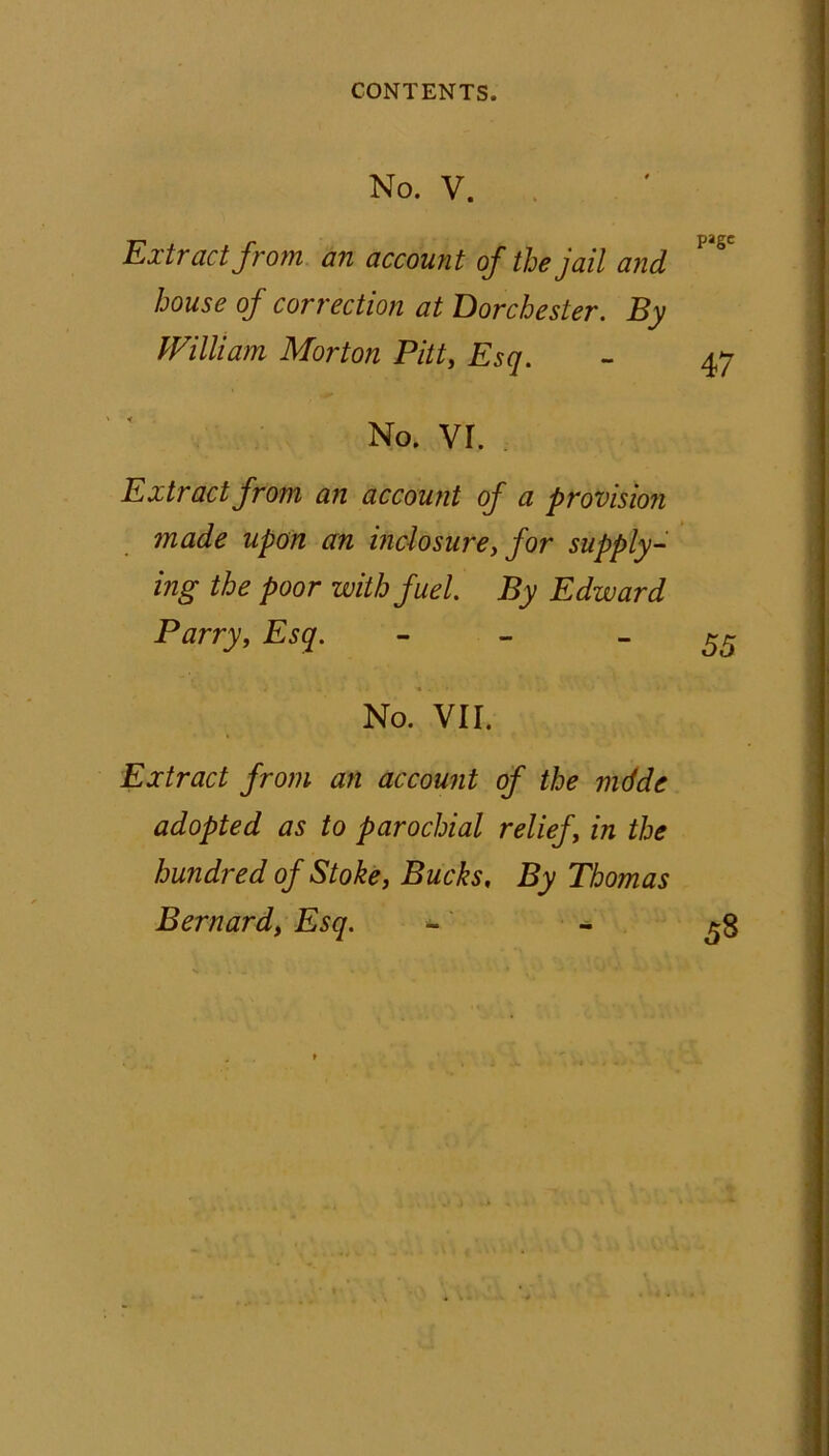 No. V. Extract from an account of the jail and house of correction at Dorchester. By William Morton Pitt, Esq. No. vr. Extract from an account of a provision made upon an inclosure, for supply- ing the poor with fuel. By Edward Parry, Esq. - - No. VII. Extract from an account of the mdde adopted as to parochial relief, in the hundred of Stoke, Bucks, By Thomas Bernard, Esq.