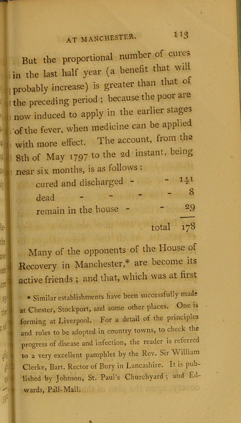 But the proportional number of ciues ji in the last half year (a benefit that will probably increase) is greater than that o ! the preceding period ; because the poor are „ now induced to apply in the earlier stages , of the fever, when medicine can be applied with more effect. The account, from the 8th of May 1797 to the 2d instant, being near six months, is as follows : cured and discharged dead - 141 - 8 remain in the house 29 total 178 Many of the opponents of the House of Recovery in Manchester * are become its active friends ; and that, which was at first * Similar establishments have been successfully made at Chester, Stockport, and some other places. One is forming at Liverpool. For a detail of the principles and rules to be adopted in country towns, to check the progress of disease and infection, the reader is referred to a very excellent pamphlet by the Rev. Sir W illinm Clerke, Bart. Rector of Bury in Lancashiie. It is pub- lished by Johnson, St. Paul’s Churchyard ; and Ed- wards, Pall-Mall.