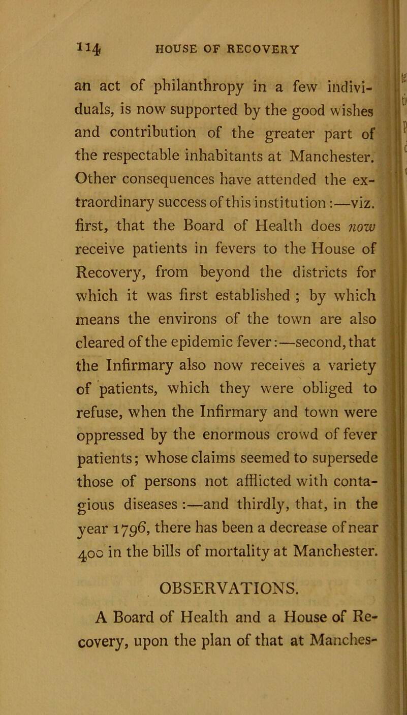 an act of philanthropy in a few indivi- yr duals, is now supported by the good wishes and contribution of the greater part of ° 5!If the respectable inhabitants at Manchester. Other consequences have attended the ex- traordinary success of this institution:—viz. first, that the Board of Health does now receive patients in fevers to the House of Recovery, from beyond the districts for which it was first established ; by which means the environs of the town are also cleared of the epidemic fever:—second, that the Infirmary also now receives a variety of patients, which they were obliged to refuse, when the Infirmary and town were oppressed by the enormous crowd of fever patients; whose claims seemed to supersede those of persons not afflicted with conta- gious diseases :—and thirdly, that, in the year 17 96, there has been a decrease of near 400 in the bills of mortality at Manchester. OBSERVATIONS. A Board of Health and a House of Re- covery, upon the plan of that at Manches-
