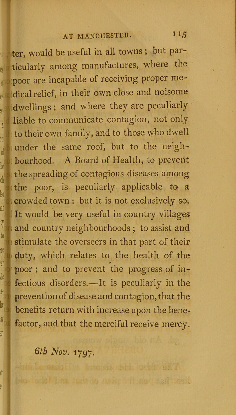 ter, would be useful in all towns ; but par- ticularly among manufactures, where the poor are incapable of receiving proper me- dical relief, in their own close and noisome dwellings; and where they are peculiarly liable to communicate contagion, not only to their own family, and to those who dwell under the same roof, but to the neigh- bourhood. A Board of Health, to prevent the spreading of contagious diseases among the poor, is peculiarly applicable to a crowded town : but it is not exclusively so. It would be very useful in country villages and country neighbourhoods ; to assist and stimulate the overseers in that part of their duty, which relates to the health of the poor ; and to prevent the progress of in- fectious disorders.—It is peculiarly in the prevention of disease and contagion, that the benefits return with increase upon the bene- factor, and that the merciful receive mercy. 6th Nov. 1797.