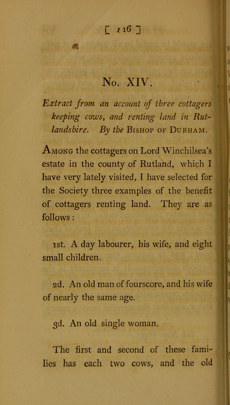 C ”6 3 No. XIV. Extract from an account of three cottagers keeping cows, and renting land in Rut- landshire. By the Bishop of Durham. Among the cottagers on Lord Winchilsea's estate in the county of Rutland, which I have very lately visited, I have selected for the Society three examples of the benefit of cottagers renting land. They are as follows: ist. A day labourer, his wife, and eight small children. 2d. An old man of fourscore, and his wife of nearly the same age. 3d. An old single woman. The first and second of these fami- lies has each two cows, and the old