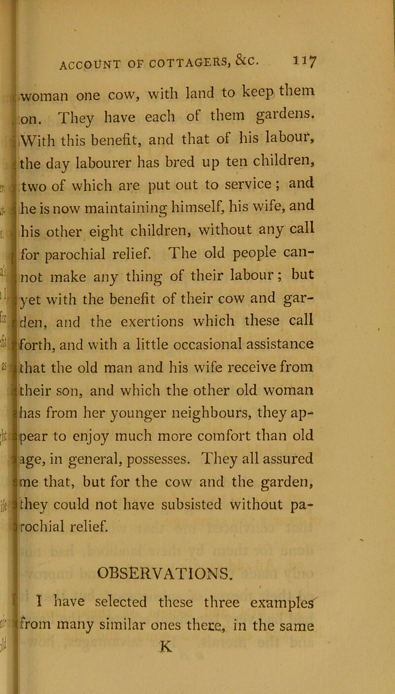 1. ACCOUNT OF COTTAGERS, &C. llj woman one cow, with land to keep them, on. They have each of them gardens. With this benefit, and that of his labour, the day labourer has bred up ten children, two of which are put out to service ; ancl he is now maintaining himself, his wife, and his other eight children, without any call for parochial relief. The old people can- not make any thing of their labour; but yet with the benefit of their cow and gar- den, and the exertions which these call t forth, and with a little occasional assistance that the old man and his wife receive from their son, and which the other old woman has from her younger neighbours, they ap- pear to enjoy much more comfort than old age, in general, possesses. They all assured me that, but for the cow and the garden, they could not have subsisted without pa- rochial relief. OBSERVATIONS. I have selected these three examples' fli' fcfrom many similar ones there, in the same 11 K