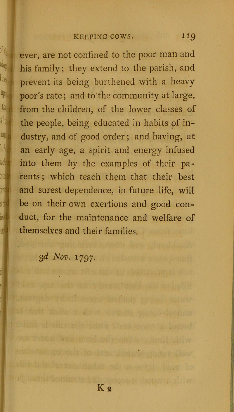 keeping cows. ”9 ever, are not confined to the poor man and his family; they extend to the parish, and prevent its being burthened with a heavy poor's rate; and to the community at large, from the children, of the lower classes of the people, being educated in habits of in- dustry, and of good order; and having, at an early age, a spirit and energy infused into them by the examples of their pa- rents ; which teach them that their best and surest dependence, in future life, will be on their own exertions and good con- duct, for the maintenance and welfare of themselves and their families. 3d Nov. 1797. Ka