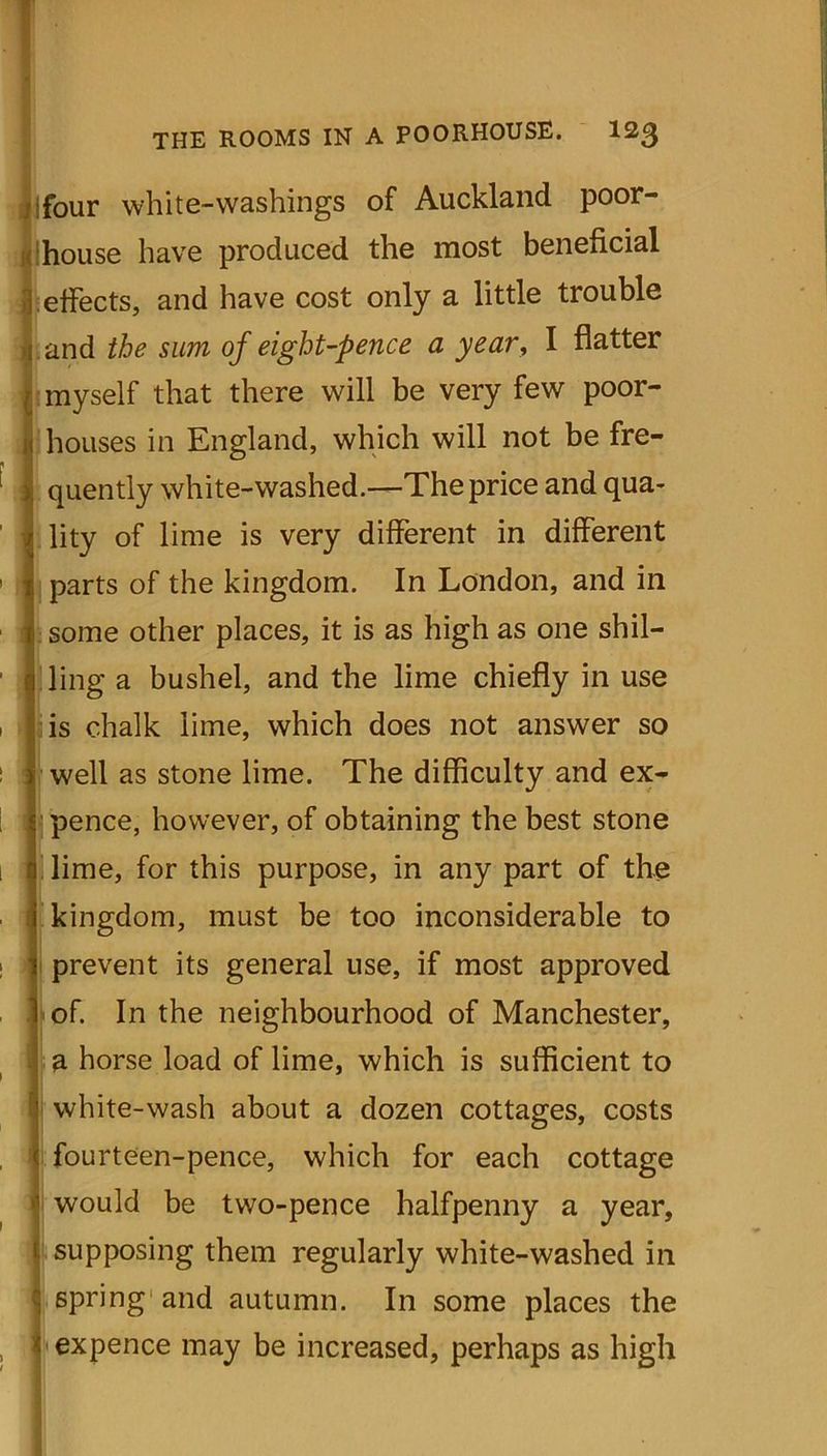 four white-washings of Auckland poor- house have produced the most beneficial effects, and have cost only a little trouble and the sum of eight-pence a year, I flatter myself that there will be very few poor- houses in England, which will not be fre- quently white-washed.—The price and qua- lity of lime is very different in different parts of the kingdom. In London, and in some other places, it is as high as one shil- ling a bushel, and the lime chiefly in use is chalk lime, which does not answer so well as stone lime. The difficulty and ex- pence, however, of obtaining the best stone lime, for this purpose, in any part of the kingdom, must be too inconsiderable to prevent its general use, if most approved of. In the neighbourhood of Manchester, a horse load of lime, which is sufficient to white-wash about a dozen cottages, costs fourteen-pence, which for each cottage would be two-pence halfpenny a year, supposing them regularly white-washed in spring and autumn. In some places the expence may be increased, perhaps as high