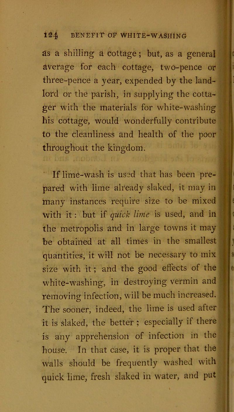 as a shilling a cottage; but, as a general average for each cottage, two-pence or three-pence a year, expended by the land- lord or the parish, in supplying the cotta- ger with the materials for white-washing his cottage, would wonderfully contribute to the cleanliness and health of the poor throughout the kingdom. If lime-wash is used that has been pre- pared with lime already slaked, it may in many instances require size to be mixed with it: but if quick lime is used, and in the metropolis and in large towns it may be obtained at all times in the smallest quantities, it will not be necessary to mix size with it; and the good effects of the white-washing, in destroying vermin and removing infection, will be much increased. The sooner, indeed, the lime is used after it is slaked, the better ; especially if there is any apprehension of infection in the house. In that case, it is proper that the walls should be frequently washed with quick lime, fresh slaked in water, and put o £ ( I t ) s I
