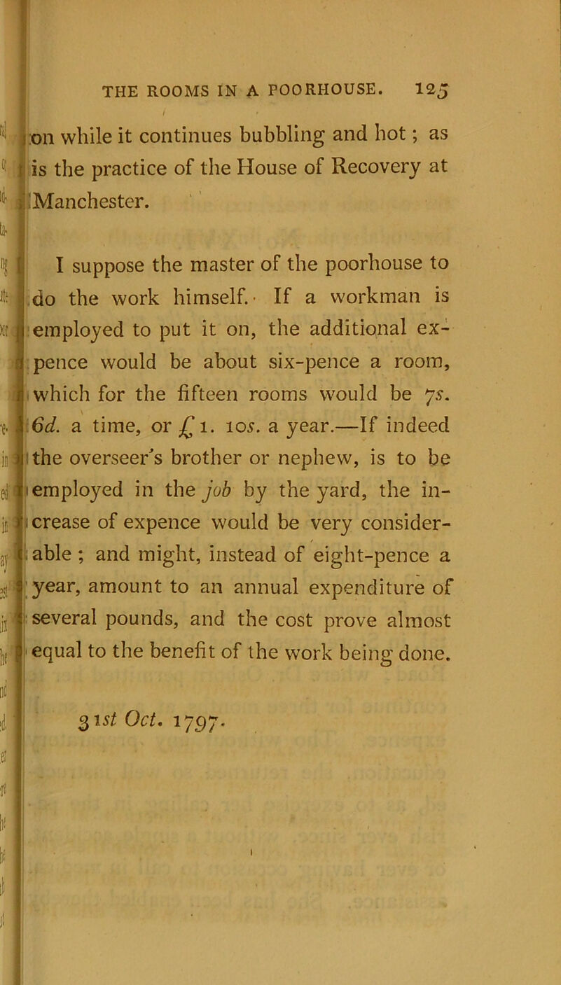 / ' fi' on while it continues bubbling and hot; as C; t is the practice of the House of Recovery at Manchester. I suppose the master of the poorhouse to do the work himself.- If a workman is ktJi employed to put it on, the additional ex- I pence would be about six-pence a room, which for the fifteen rooms would be js. \ 6d. a time, or £ 1. 105. a year.—If indeed 1 the overseer's brother or nephew, is to be employed in the job by the yard, the in- crease of expence would be very consider- able ; and might, instead of eight-pence a year, amount to an annual expenditure of several pounds, and the cost prove almost equal to the benefit of the work being done. 31 st Oct. 1797. 1!