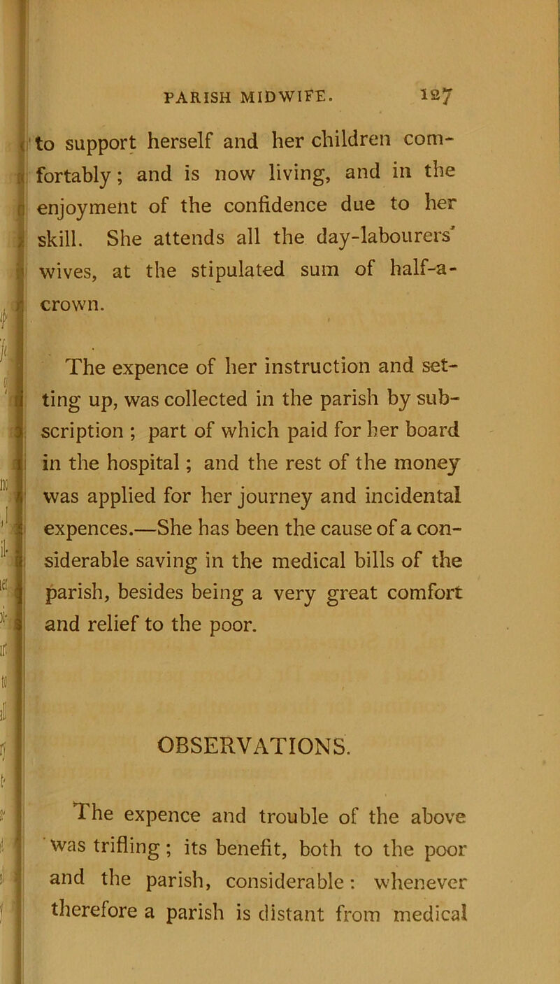 to support herself and her children com- fortably ; and is now living, and in the enjoyment of the confidence due to her skill. She attends all the day-labourers' wives, at the stipulated sum of half-a- crown. The expence of her instruction and set- ting up, was collected in the parish by sub- scription ; part of which paid for her board in the hospital; and the rest of the money was applied for her journey and incidental expences.—She has been the cause of a con- siderable saving in the medical bills of the parish, besides being a very great comfort and relief to the poor. OBSERVATIONS. The expence and trouble of the above was trifling; its benefit, both to the poor and the parish, considerable: whenever therefore a parish is distant from medical
