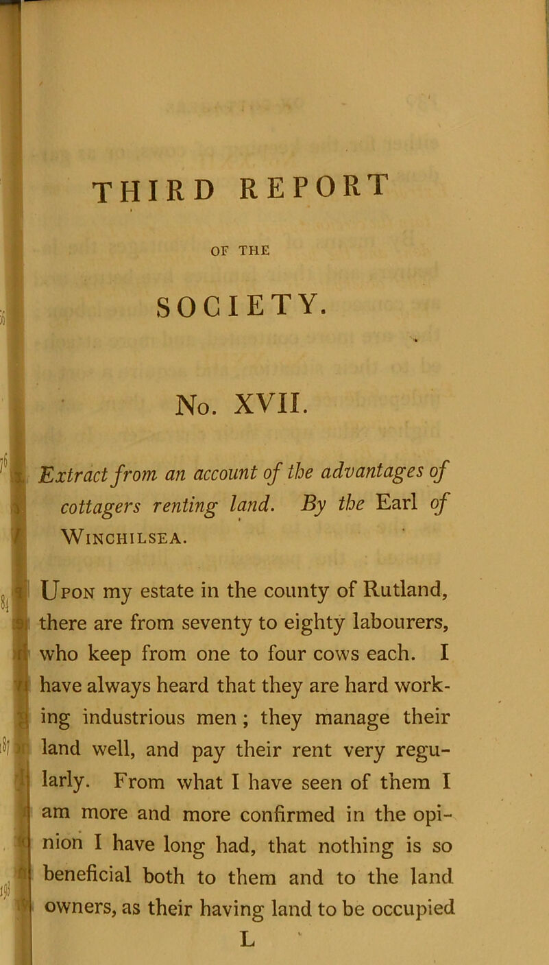 third report OF THE SOCIETY. No. XVII. 3 Extract from an account of the advantages of cottagers renting land. By the Earl of Winchilsea. ifi Upon my estate in the county of Rutland, there are from seventy to eighty labourers, who keep from one to four cows each. I have always heard that they are hard work- ing industrious men; they manage their land well, and pay their rent very regu- larly. From what I have seen of them I am more and more confirmed in the opi- nion I have long had, that nothing is so beneficial both to them and to the land owners, as their having land to be occupied L