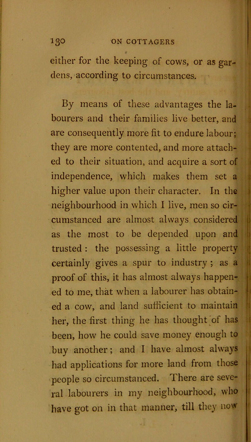 either for the keeping of cows, or as gar- dens, according to circumstances. By means of these advantages the la- bourers and their families live better, and are consequently more lit to endure labour; they are more contented, and more attach- ed to their situation, and acquire a sort of independence, which makes them set a higher value upon their character. In the neighbourhood in which I live, men so cir- cumstanced are almost always considered as the most to be depended upon and trusted : the possessing a little property certainly gives a spur to industry ; as a proof of this, it has almost always happen- ed to me, that when a labourer has obtain- ed a cow, and land sufficient to maintain her, the first thing he has thought of has been, how he could save money enough to buy another; and I have almost always had applications for more land from those people so circumstanced. There are seve- ral labourers in my neighbourhood, who have got on in that manner, till they now