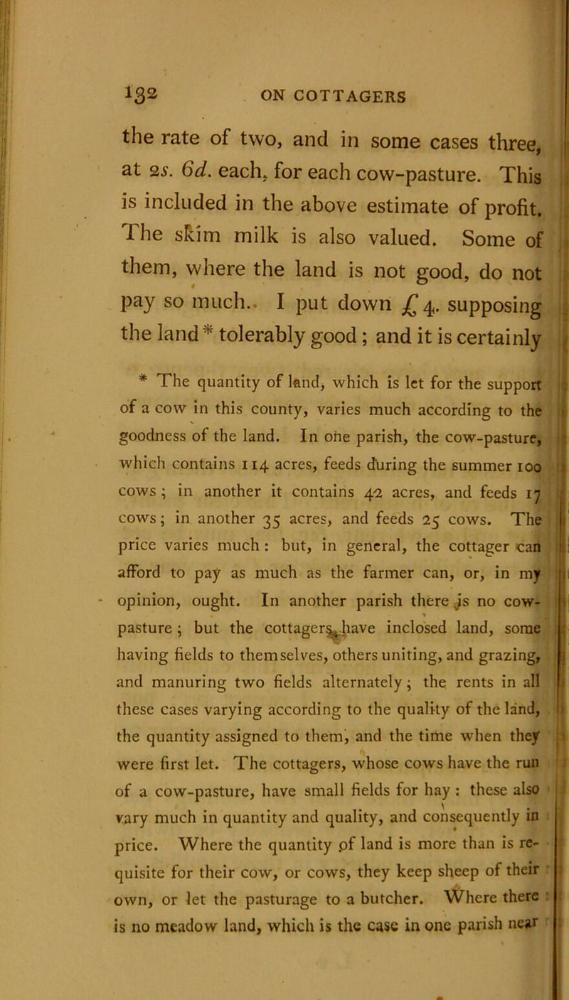 the rate of two, and in some cases three, at 2s. 6d. each, for each cow-pasture. This is included in the above estimate of profit. The shim milk is also valued. Some of them, where the land is not good, do not pay so much.. I put down £4. supposing the land * tolerably good; and it is certainly * The quantity of land, which is let for the support of a cow in this county, varies much according to the goodness of the land. In one parish, the cow-pasture, which contains 114 acres, feeds during the summer 100 cow's ; in another it contains 4-2 acres, and feeds 17 cows; in another 35 acres, and feeds 25 cows. The price varies much : but, in general, the cottager can afford to pay as much as the farmer can, or, in my opinion, ought. In another parish there vis no cow- * pasture; but the cottager^have inclosed land, some having fields to themselves, others uniting, and grazing, and manuring two fields alternately; the rents in all these cases varying according to the quality of the land, the quantity assigned to them, and the time when they were first let. The cottagers, w'hose cows have the run of a cow-pasture, have small fields for hay : these also vary much in quantity and quality, and consequently in price. Where the quantity .of land is more than is re- quisite for their cow, or cows, they keep sheep of their own, or let the pasturage to a butcher. Where there is no meadow land, which is the case in one parish near
