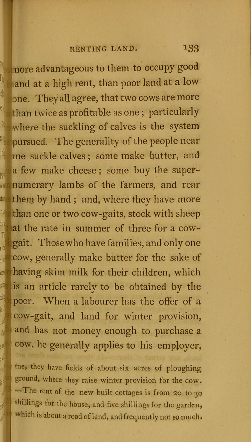 nore advantageous to them to occupy good and at a high rent, than poor land at a low one. They all agree, that two cows are more than twice as profitable as one; particularly where the suckling of calves is the system pursued. The generality of the people near me suckle calves ; some make butter, and a few make cheese; some buy the super- numerary lambs of the farmers, and rear them by hand ; and, where they have more than one or two cow-gaits, stock with sheep at the rate in summer of three for a cow- gait. Those who have families, and only one cow, generally make butter for the sake of having skim milk for their children, which is an article rarely to be obtained by the poor. When a labourer has the offer of a cow-gait, and land for winter provision, and has not money enough to purchase a cow, he generally applies to his employer, me, they have fields of about six acres of ploughing ground, where they raise winter provision for the cow. The rent of the new built cottages is from 20 to 30 shillings for the house, and five shillings for the garden, which is about a rood of land, and frequently not so much.