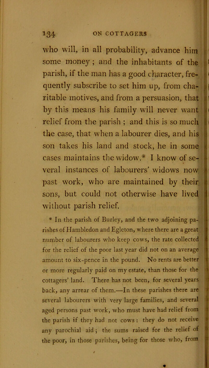 who will, in all probability, advance him some money ; and the inhabitants of the 1 parish, if the man has a good character, fre- ' quently subscribe to set him up, from cha- ritable motives, and from a persuasion, that this means his family will never want relief from the parish ; and this is so much the case, that when a labourer dies, and his son takes his land and stock, he in some cases maintains the widow.* I know of se- veral instances of labourers' widows now past work, who are maintained by their sons, but could not otherwise have lived without parish relief. * In the parish of Burley, and the two adjoining pa- rishes of Hambledon and Eglcton, where there are a great number of labourers who keep cows, the rate collected for the relief of the poor last year did not on an average amount to six-pence in the pound. No rents are better or more regularly paid on my estate, than those for the cottagers’ land. There has not been, for several years back, any arrear of them.—In these parishes there are several labourers with very large families, and several aged persons past work, who must have had relief from the parish if they had not cows : they do not receive any parochial aid ; the sums raised for the relief of the poor, in those parishes, being for those who, from
