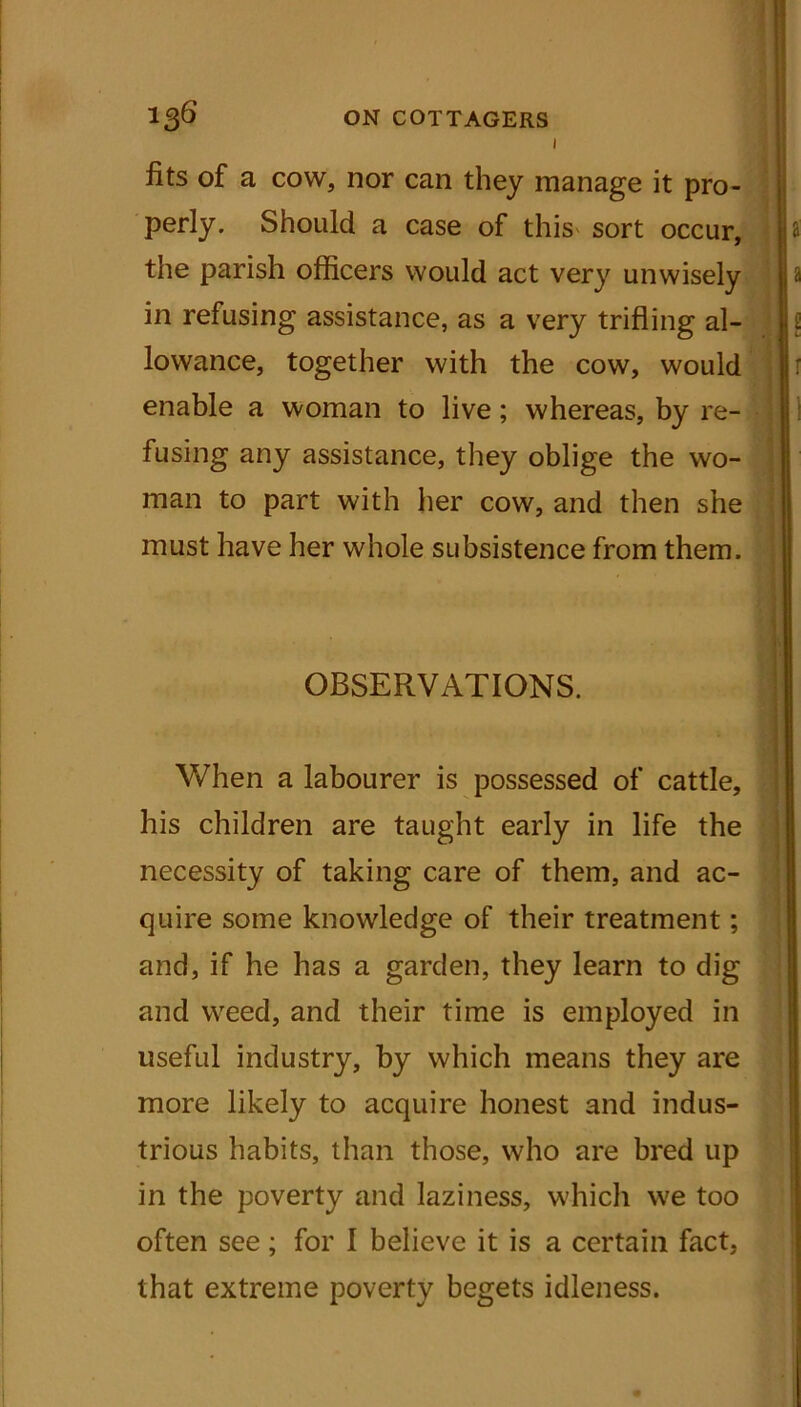 1 fits of a cow, nor can they manage it pro- perly. Should a case of this sort occur, the parish officers would act very unwisely a in refusing assistance, as a very trifling al- £ lowance, together with the cow, would enable a woman to live; whereas, by re- fusing any assistance, they oblige the wo- man to part with her cow, and then she must have her whole subsistence from them. OBSERVATIONS. | When a labourer is possessed of cattle, his children are taught early in life the necessity of taking care of them, and ac- quire some knowledge of their treatment; and, if he has a garden, they learn to dig and weed, and their time is employed in useful industry, by which means they are more likely to acquire honest and indus- trious habits, than those, who are bred up in the poverty and laziness, which we too often see; for I believe it is a certain fact, that extreme poverty begets idleness.