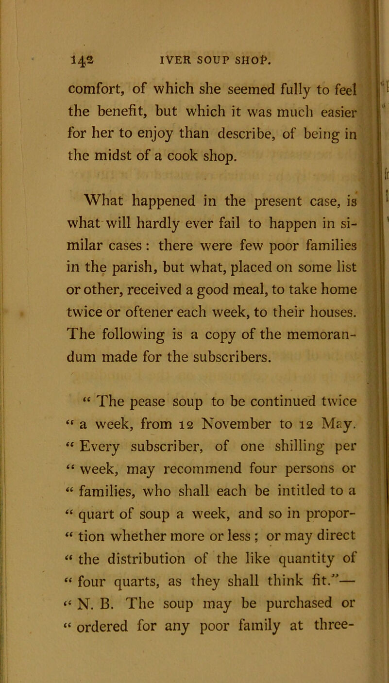 comfort, of which she seemed fully to feel the benefit, but which it was much easier for her to enjoy than describe, of being in the midst of a cook shop. What happened in the present case, is what will hardly ever fail to happen in si- milar cases: there were few poor families in the parish, but what, placed on some list or other, received a good meal, to take home twice or oftener each week, to their houses. The following is a copy of the memoran- dum made for the subscribers. “ The pease soup to be continued twice “ a week, from 12 November to 12 May. “ Every subscriber, of one shilling per “ week, may recommend four persons or “ families, who shall each be intitled to a “ quart of soup a week, and so in propor- “ tion whether more or less ; or may direct “ the distribution of the like quantity of “ four quarts, as they shall think fit.”— “ N. B. The soup may be purchased or “ ordered for any poor family at three-