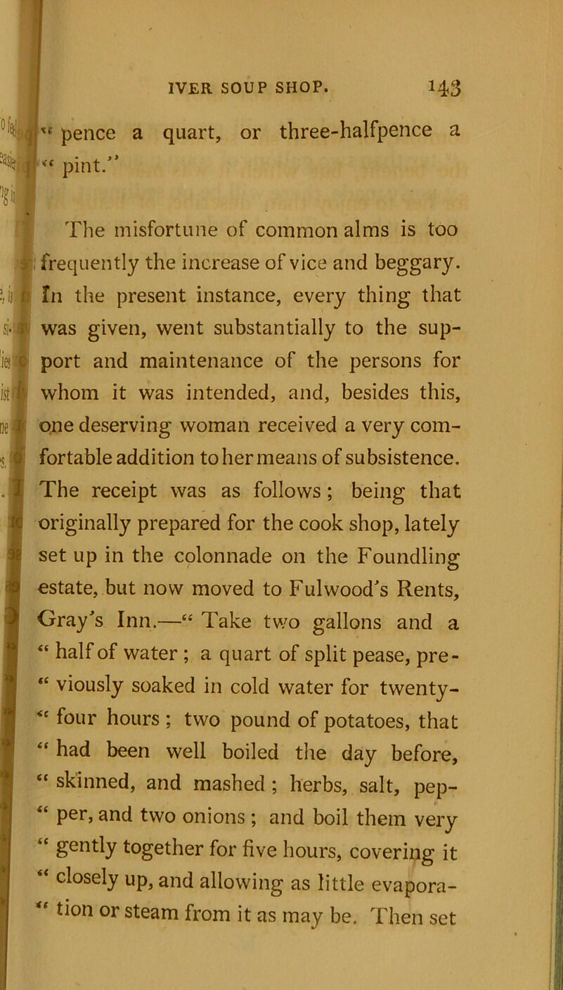 xt pence a quart, or three-halfpence a <f pint. The misfortune of common alms is too frequently the increase of vice and beggary. In the present instance, every thing that was given, went substantially to the sup- port and maintenance of the persons for whom it was intended, and, besides this, one deserving woman received a very com- fortable addition to her means of subsistence. The receipt was as follows; being that originally prepared for the cook shop, lately set up in the colonnade on the Foundling estate, but now moved to Fulwood's Rents, Gray's Inn.—“ Take two gallons and a “ half of water ; a quart of split pease, pre- “ viously soaked in cold water for twenty- <f four hours ; two pound of potatoes, that “ had been well boiled the day before, “ skinned, and mashed ; herbs, salt, pep- “ per, and two onions ; and boil them very “ gently together for five hours, covering it closely up, and allowing as little evapora- “ tion or steam from it as may be. Then set