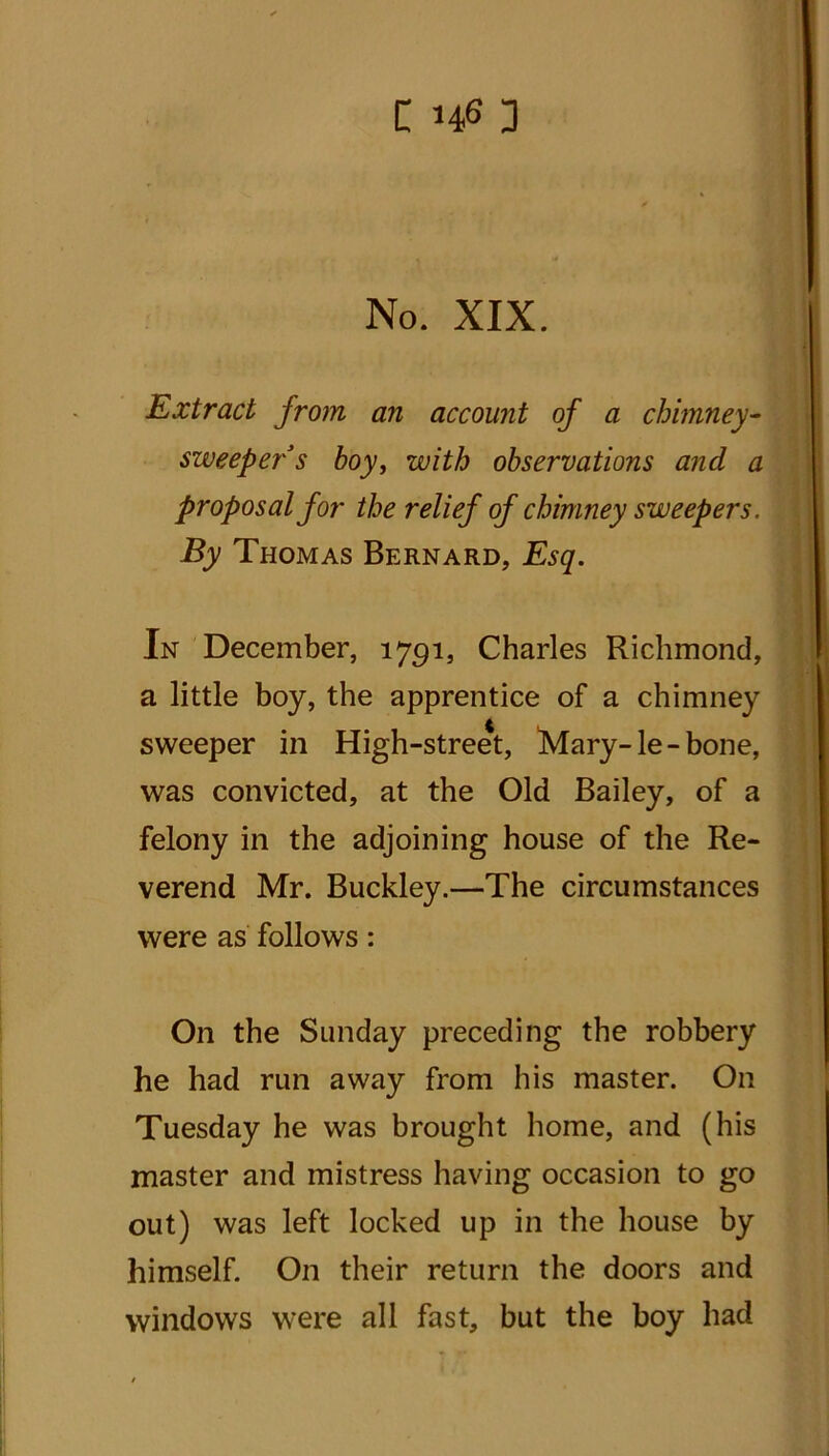 No. XIX. Extract from an account of a chimney- sweeper s boy, with observations and a proposal for the relief of chimney sweepers. By Thomas Bernard, Esq. In December, 1791, Charles Richmond, a little boy, the apprentice of a chimney sweeper in High-street, Mary-le-bone, was convicted, at the Old Bailey, of a felony in the adjoining house of the Re- verend Mr. Buckley.—The circumstances were as follows: On the Sunday preceding the robbery he had run away from his master. On Tuesday he was brought home, and (his master and mistress having occasion to go out) was left locked up in the house by himself. On their return the doors and windows were all fast, but the boy had