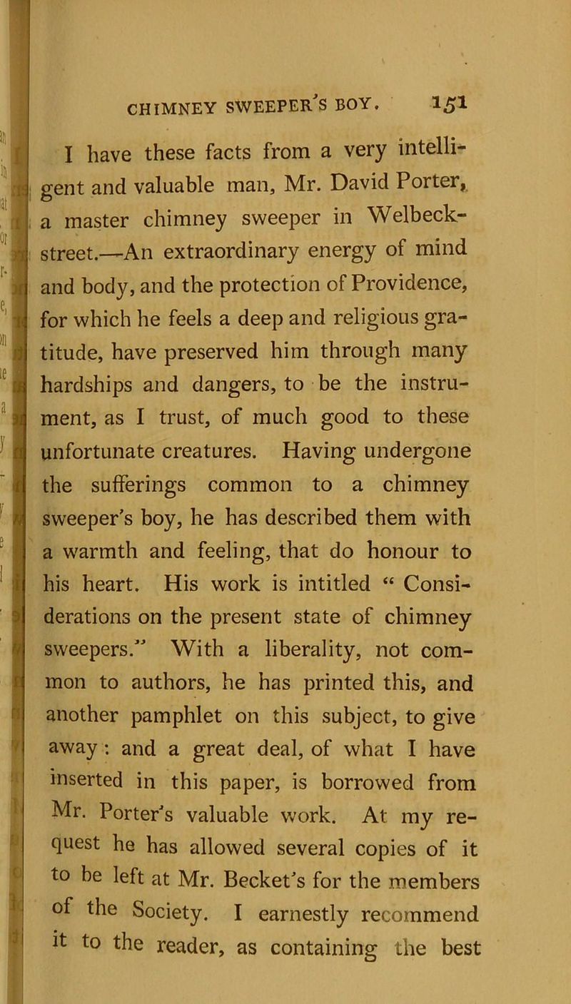 I have these facts from a very intelli- gent and valuable man, Mr. David Porter, a master chimney sweeper in Welbeck- street.—An extraordinary energy of mind and body, and the protection of Providence, for which he feels a deep and religious gra- titude, have preserved him through many hardships and dangers, to be the instru- ment, as I trust, of much good to these unfortunate creatures. Having undergone the sufferings common to a chimney sweeper's boy, he has described them with a warmth and feeling, that do honour to his heart. His work is intitled “ Consi- derations on the present state of chimney sweepers. With a liberality, not com- mon to authors, he has printed this, and another pamphlet on this subject, to give away : and a great deal, of what I have inserted in this paper, is borrowed from Mr. Porter's valuable work. At my re- quest he has allowed several copies of it to be left at Mr. Becket's for the members of the Society. I earnestly recommend it to the reader, as containing the best