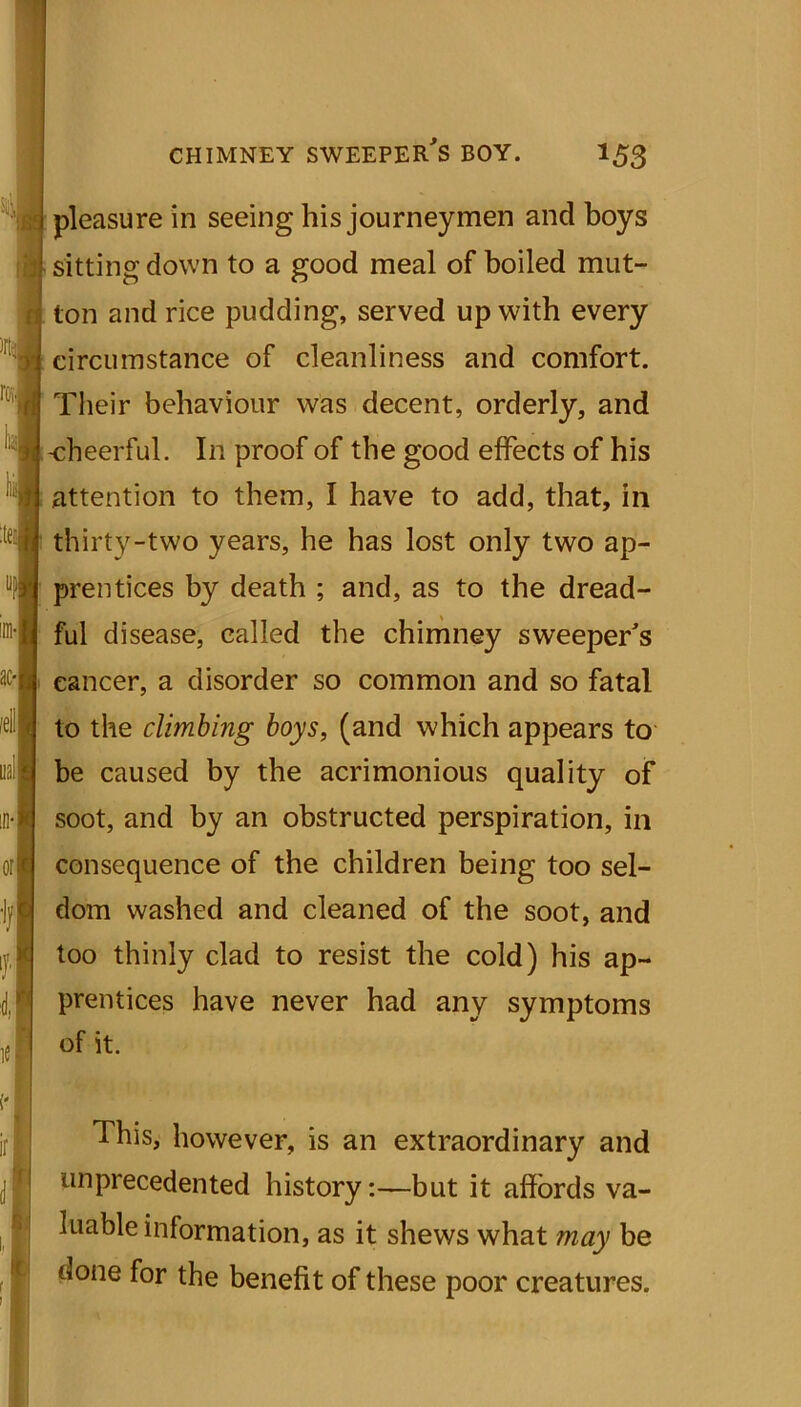 pleasure in seeing his journeymen and boys sitting down to a good meal of boiled mut- ton and rice pudding, served up with every circumstance of cleanliness and comfort. Their behaviour was decent, orderly, and -cheerful. In proof of the good effects of his attention to them, I have to add, that, in thirty-two years, he has lost only two ap- prentices by death ; and, as to the dread- ful disease, called the chimney sweeper's cancer, a disorder so common and so fatal to the climbing boys, (and which appears to be caused by the acrimonious quality of soot, and by an obstructed perspiration, in consequence of the children being too sel- dom washed and cleaned of the soot, and too thinly clad to resist the cold) his ap- prentices have never had any symptoms of it. This, however, is an extraordinary and unprecedented history:—but it affords va- luable information, as it shews what may be done for the benefit of these poor creatures.