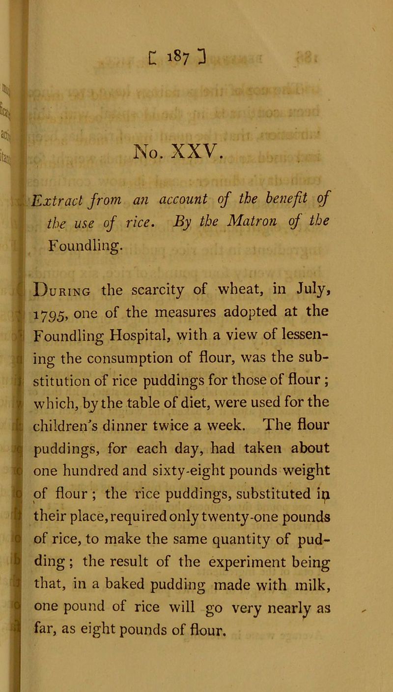 ,y, M. Extract from an account of the benefit of the use of rice. By the Matron of the Foundling. During the scarcity of wheat, in July, 1795, one of the measures adopted at the Foundling Hospital, with a view of lessen- ing the consumption of flour, was the sub- stitution of rice puddings for those of flour ; which, by the table of diet, were used for the children's dinner twice a week. The flour puddings, for each day, had taken about one hundred and sixty-eight pounds weight of flour ; the rice puddings, substituted ip their place, required only twenty-one pounds of rice, to make the same quantity of pud- ding ; the result of the experiment being that, in a baked pudding made with milk, one pound of rice will go very nearly as far, as eight pounds of flour.