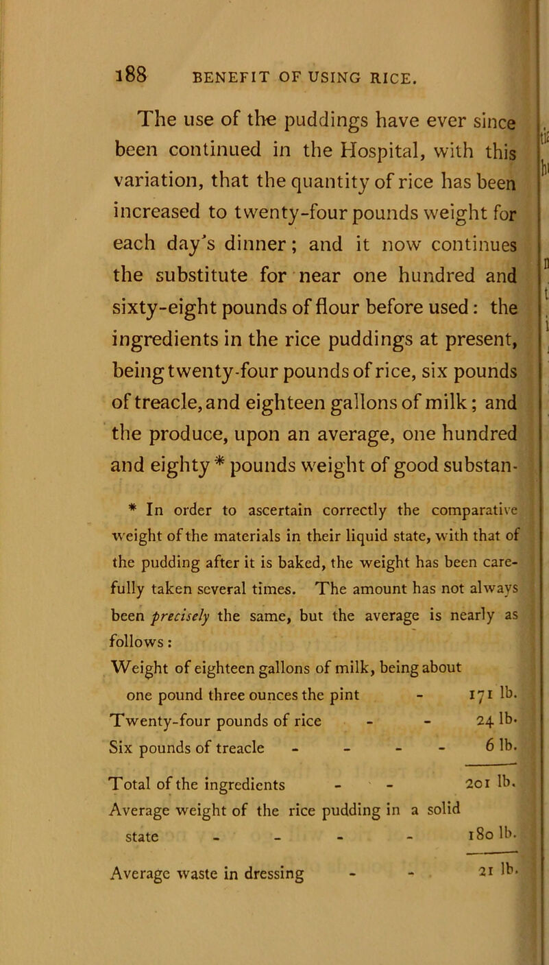 The use of the puddings have ever since been continued in the Hospital, with this variation, that the quantity of rice has been increased to twenty-four pounds weight for each day's dinner; and it now continues the substitute for near one hundred and sixty-eight pounds of flour before used: the ingredients in the rice puddings at present, being twenty-four pounds of rice, six pounds of treacle, and eighteen gallons of milk; and the produce, upon an average, one hundred and eighty * pounds weight of good substan- ;l< li n t i * In order to ascertain correctly the comparative weight of the materials in their liquid state, with that of the pudding after it is baked, the weight has been care- fully taken several times. The amount has not always been precisely the same, but the average is nearly as follows: Weight of eighteen gallons of milk, being about one pound three ounces the pint - 171 lb. Twenty-four pounds of rice - - 241b. Six pounds of treacle - - - 6 lb. Total of the ingredients - - 201 lb. Average weight of the rice pudding in a solid state - - 180 lb. Average waste in dressing - - 21 lb.