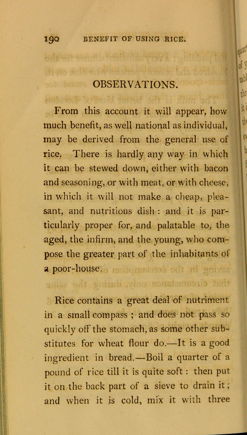 From this account it will appear, OBSERVATIONS. much benefit, as well national as individual, may be derived from the general use of rice. There is hardly any way in which it can be stewed down, either with bacon and seasoning, or with meat, or with cheese, - in which it will not make a cheap, plea- sant, and nutritious dish : and it is par- ticularly proper for, and palatable to, the aged, the infirm, and the young, who com- pose the greater part of the inhabitants of sl poor-house. Rice contains a great deal of nutriment in a small compass ; and does not pass so quickly off the stomach, as some other sub- stitutes for wheat flour do.—It is a good ingredient in bread.—Boil a quarter of a pound of rice till it is quite soft: then put it on the back part of a sieve to drain it; and when it is cold, mix it with three