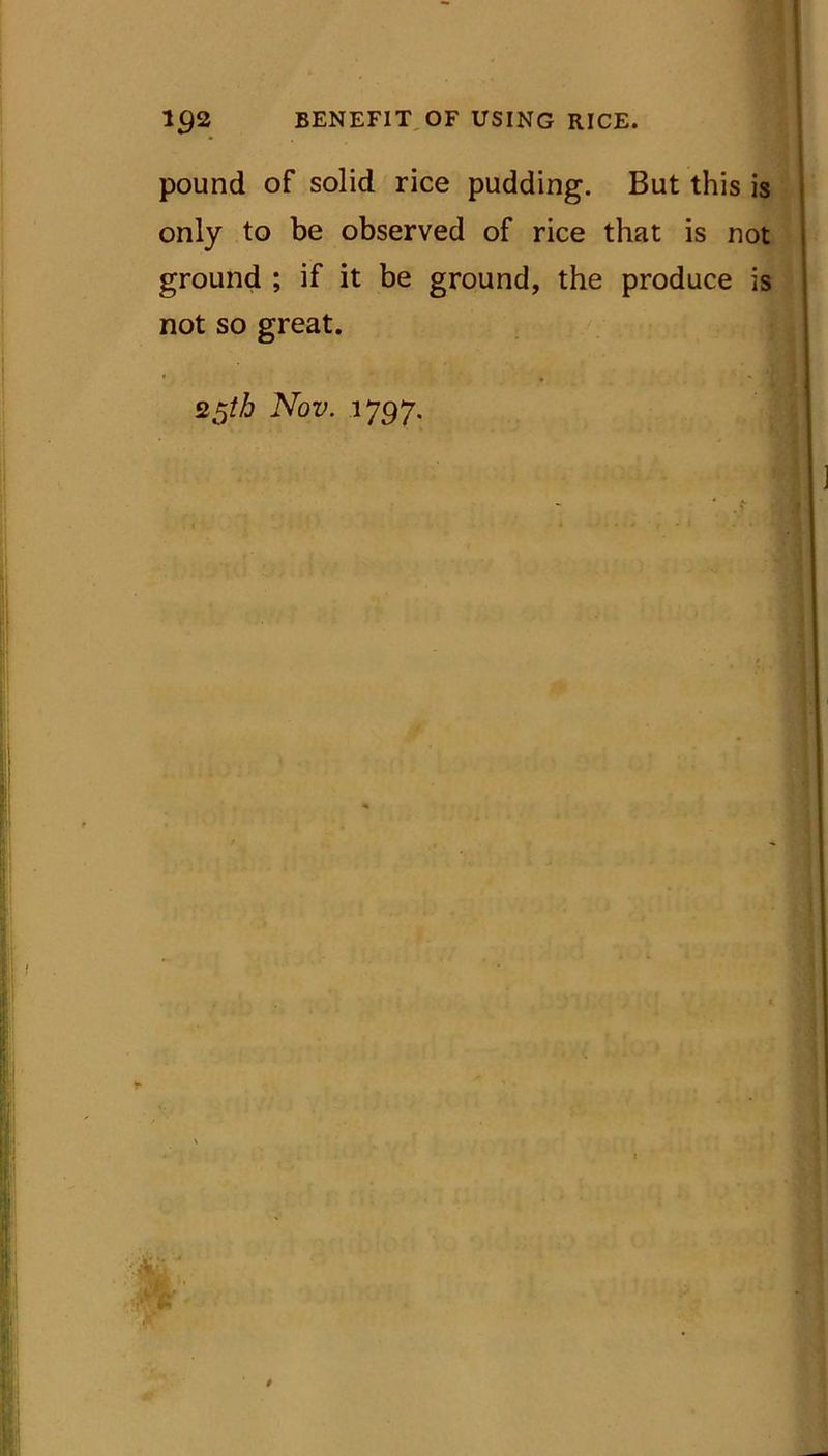 pound of solid rice pudding. But this is only to be observed of rice that is not ground ; if it be ground, the produce is not so great. * - j 25th Nov. 1797.