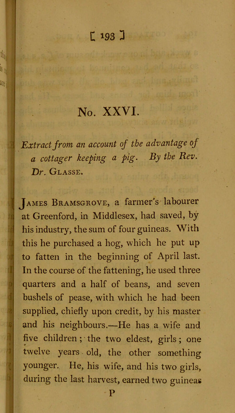 1193 3 No. XXVI. Extract from an account of the advantage of a cottager keeping a pig. By the Rev. Dr. Glasse. James Bramsgrove, a farmer's labourer at Greenford, in Middlesex, had saved, by his industry, the sum of four guineas. With this he purchased a hog, which he put up to fatten in the beginning of April last. In the course of the fattening, he used three quarters and a half of beans, and seven bushels of pease, with which he had been supplied, chiefly upon credit, by his master and his neighbours.—He has a wife and five children ; • the two eldest, girls; one twelve years. old, the other something younger. He, his wife, and his two girls, during the last harvest, earned two guineas P