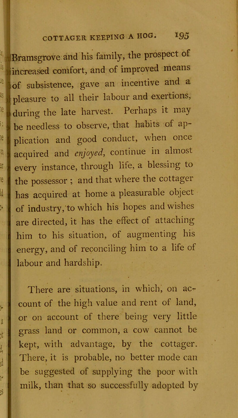 L COTTAGER KEEPING A HOG. *95 ramsgrove and his family, the prospect of increased comfort, and of improved means of subsistence, gave an incentive and a pleasure to all their labour and exertions, ,during the late harvest. Perhaps it may j be needless to observe, that habits of ap- plication and good conduct, when once acquired and enjoyed, continue in almost every instance, through life, a blessing to the possessor ; and that where the cottager has acquired at home a pleasurable object of industry, to which his hopes and wishes are directed, it has the effect of attaching him to his situation, of augmenting his energy, and of reconciling him to a life of labour and hardship. There are situations, in which, on ac- count of the high value and rent of land, or on account of there being very little grass land or common, a cow cannot be kept, with advantage, by the cottager. There, it is probable, no better mode can be suggested of supplying the poor with milk, than that so successfully adopted by
