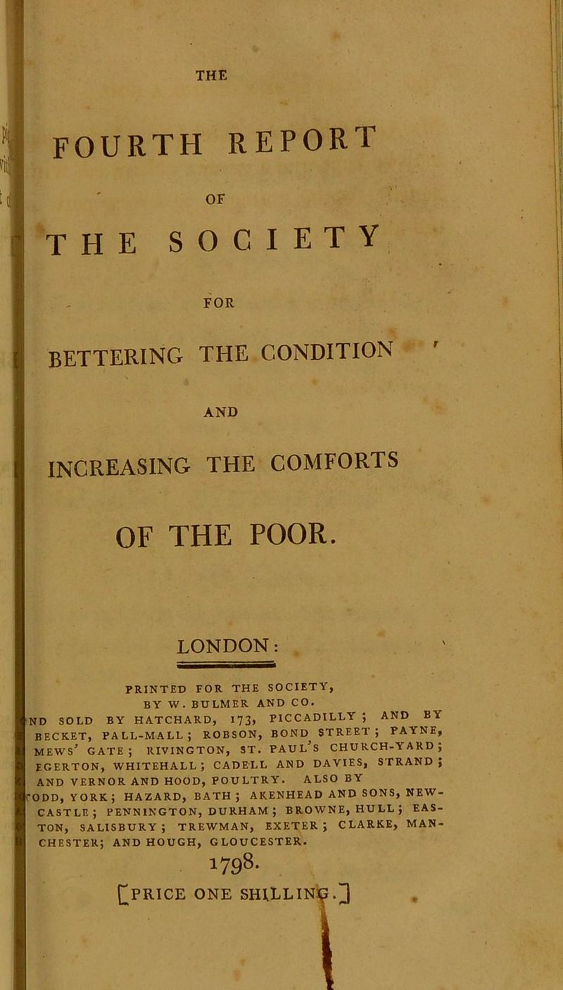 THE FOURTH report OF the society FOR bettering the CONDITION ' AND increasing the comforts OF THE POOR. LONDON: PRINTED FOR THE SOCIETY, BY W. BULMER AND CO. ND SOLD BY HATCHARD, 173, PICCADILLY ; AND BA BECKET, PALL-MALL; ROBSON, BOND STREET; PAYNE, mews’ gate; rivington, st. Paul’s church-yard; EGERTON, WHITEHALL; CADELL AND DAVIES, STRAND; AND VERNOR AND HOOD, POULTRY. ALSO BY ODD, YORK; HAZARD, BATH; AKENHEAD AND SONS, NEW- CASTLE; PENNINGTON, DURHAM ; BROWNE, HULL; EAS- TON, SALISBURY; TREWMAN, EXETER; CLARKE, MAN- CHESTER; AND HOUGH, GLOUCESTER. 1798. fPRICE ONE SHILLING.] I