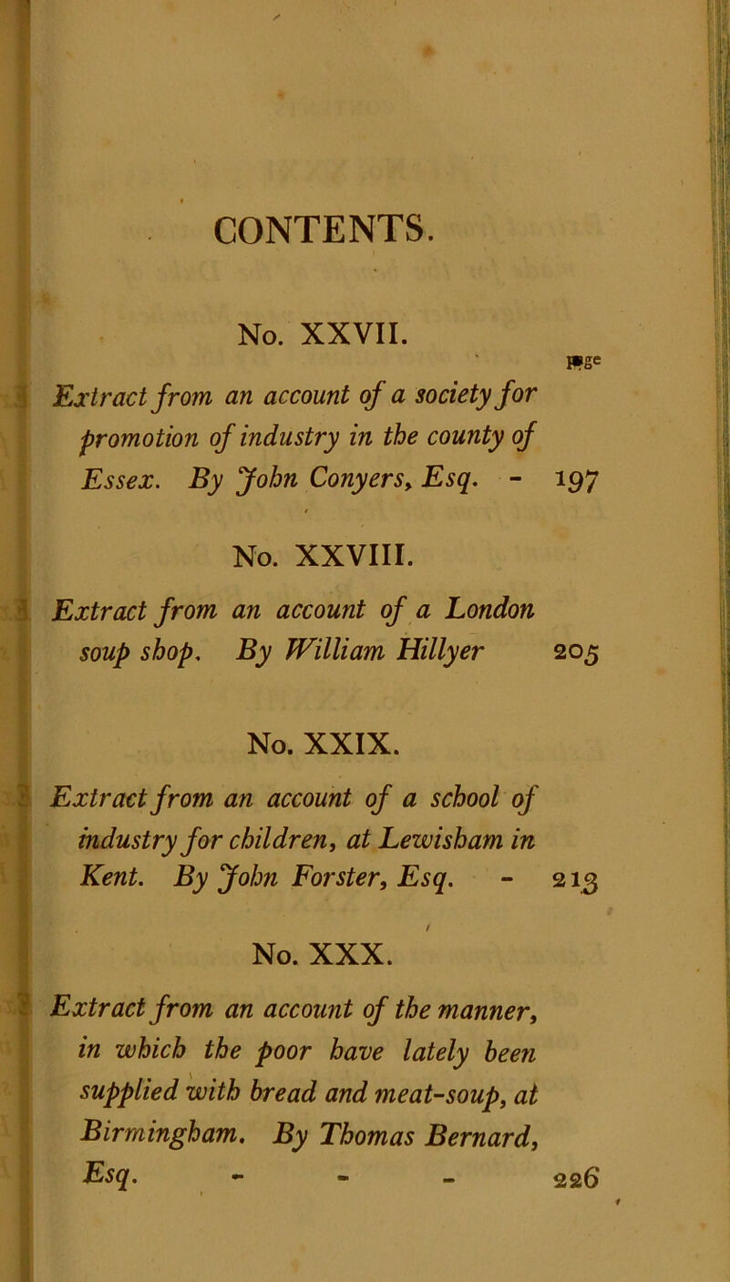 CONTENTS. No. XXVII. mse Extract from an account of a society for promotion of industry in the county of Essex. By John Conyers>Esq. - 197 No. XXVIII. Extract from an account of a London soup shop. By William Hillyer 205 No. XXIX. Extract from an account of a school of industry for children, at Lewisham in Kent. By John Forster, Esq. - 213 / No. XXX. Extract from an account of the manner, in which the poor have lately been supplied with bread and meat-soup, at Birmingham. By Thomas Bernard, Esq. - 226