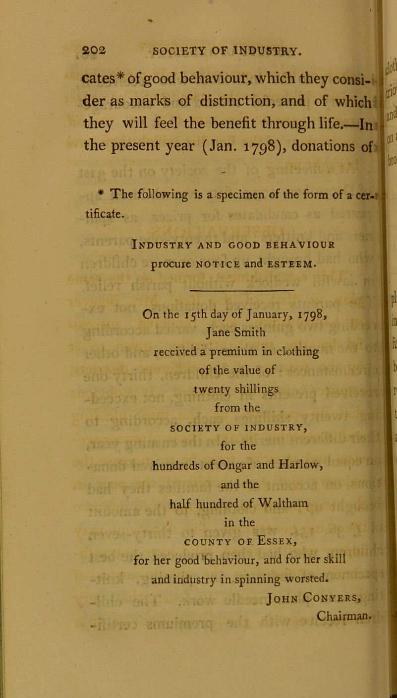cates* of good behaviour, which they consi- i der as marks of distinction, and of which *10 they will feel the benefit through life.—In the present year (Jan. 1798), donations of bro * The following is a specimen of the form of a cer-: 1 tificate. Industry and good behaviour procure notice and esteem. On the 15th day of January, 1798, Jane Smith received a premium in clothing of the value of twenty shillings from the SOCIETY OF INDUSTRY, for the hundreds of Ongar and Harlow, and the half hundred of Waltham / in the county or Essex, for her good behaviour, and for her skill and industry in spinning worsted. John Conyers, Chairman. •i i \