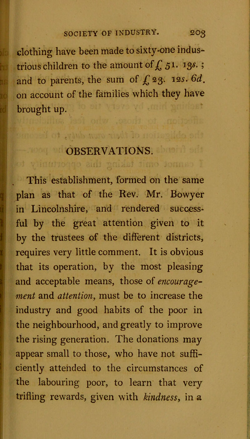 )i clothing have been made to sixty-one indus- trious children to the amount of .£ 51. 33s.; and to parents, the sum of £23. 125. 6d. on account of the families which they have brought up. OBSERVATIONS. ■ '. u‘; J ’ 1 This establishment, formed on the same plan as that of the Rev. Mr. Bowyer in Lincolnshire, and rendered success- ful by the great attention given to it by the trustees of the different districts, requires very little comment. It is obvious that its operation, by the most pleasing and acceptable means, those of encourage- ment and attention, must be to increase the industry and good habits of the poor in the neighbourhood, and greatly to improve the rising generation. The donations may appear small to those, who have not suffi- ciently attended to the circumstances of the labouring poor, to learn that very trifling rewards, given with kindness, in a