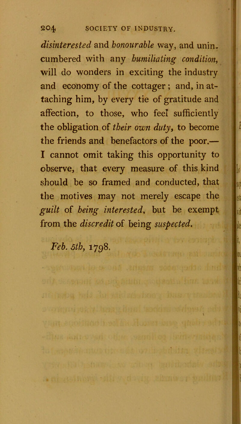 disinterested and honourable way, and unin- cumbered with any humiliating condition, will do wonders in exciting the industry and economy of the cottager ; and, in at- taching him, by every tie of gratitude and affection, to those, who feel sufficiently the obligation of their own duty, to become the friends and benefactors of the poor.— I cannot omit taking this opportunity to observe, that every measure of this kind should be so framed and conducted, that the motives may not merely escape the guilt of being interested, but be exempt from the discredit of being suspected.
