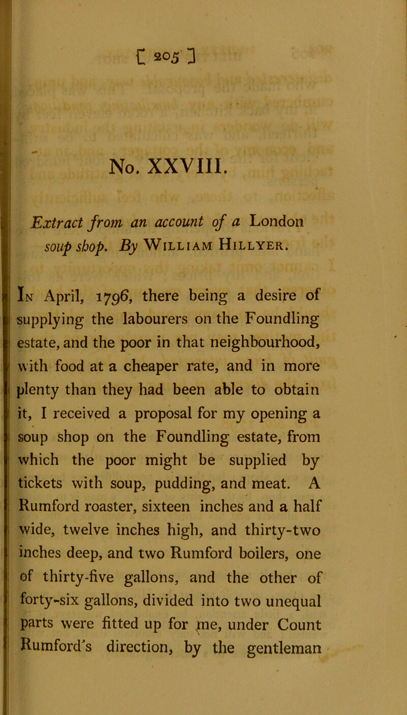 No. XXVIII. Extract from an account of a London soup shop. By William Hillyer. In April, 1796, there being a desire of supplying the labourers on the Foundling estate, and the poor in that neighbourhood, with food at a cheaper rate, and in more plenty than they had been able to obtain it, I received a proposal for my opening a soup shop on the Foundling estate, from which the poor might be supplied by tickets with soup, pudding, and meat. A Rumford roaster, sixteen inches and a half wide, twelve inches high, and thirty-two inches deep, and two Rumford boilers, one of thirty-five gallons, and the other of forty-six gallons, divided into two unequal parts were fitted up for jne, under Count Rumford's direction, by the gentleman