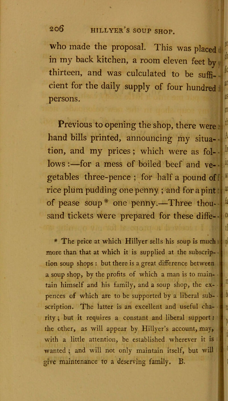 who made the proposal. This was placed in my back kitchen, a room eleven feet by thirteen, and was culculated to be suffi- cient for the daily supply of four hundred persons. Previous to opening the shop, there were hand bills printed, announcing my situa- tion, and my prices; which were as fol- • lows:—for a mess of boiled beef and ve- getables three-pence ; for half a pound of! rice plum pudding one penny ; and for a pint of pease soup* one penny.—Three thou- > sand tickets were prepared for these diffe- ie lb fo H as m tl A Ii k w ai fa C( tl * The price at which Hillyer sells his soup is much more than that at which it is supplied at the subscrip- tion soup shops : but there is a great difference between a soup shop, by the profits of which a man is to main- tain himself and his family, and a soup shop, the ex- pences of which are to be supported by a liberal sub- scription. The latter is an excellent and useful cha- rity ; but it requires a constant and liberal support: the other, as will appear by Hillyer’s account, may, with a little attention, be established wherever it is wanted ; and will not only maintain itself, but will give maintenance to a deserving family. B. pi it K K (