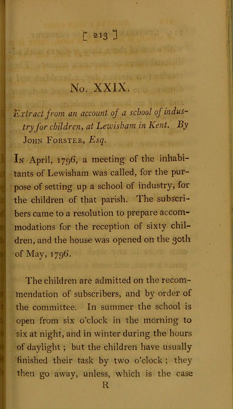 t m 3 No. XXIX. Extract fr-om an account of a school of Indus- try for children, at Lewisham i?i Kent, By John Forster, Esq. In April, 1796, a meeting of the inhabi- tants of Lewisham was called, for the pur- pose of setting up a school of industry, for the children of that parish. The subscri- bers came to a resolution to prepare accom- modations for the reception of sixty chil- dren, and the house was opened on the 30th of May, 1796’. The children are admitted on the recom- mendation of subscribers, and by order of the committee. In summer the school is open from six o'clock in the morning to six at night, and in winter during the hours of daylight; but the children have usually finished their task by two o'clock ; they then go away, unless, which is the case R